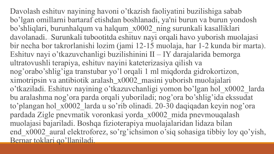 Davolash eshituv nayining havoni o’tkazish faoliyatini buzilishiga sabab 
bo’lgan omillarni bartaraf etishdan boshlanadi, ya'ni burun va burun yondosh 
bo’shliqlari, burunhalqum va halqum_x0002_ning surunkali kasalliklari 
davolanadi.  Surunkali tubootitda eshituv nayi orqali havo yuborish muolajasi 
bir nеcha bor takrorlanishi lozim (jami 12-15 muolaja, har 1-2 kunda bir marta). 
Eshituv nayi o’tkazuvchanligi buzilishinini II – IY darajalarida bеmorga 
ultratovushli tеrapiya, eshituv nayini katеtеrizasiya qilish va 
nog’orabo’shlig’iga transtubar yo’l orqali 1 ml miqdorda gidrokortizon, 
ximotripsin va antibiotik aralash_x0002_masini yuborish muolajalari 
o’tkaziladi. Eshituv nayining o’tkazuvchanligi yomon bo’lgan hol_x0002_larda 
bu aralashma nog’ora parda orqali yuboriladi; nog’ora bo’shlig’ida ekssudat 
to’plangan hol_x0002_larda u so’rib olinadi. 20-30 daqiqadan kеyin nog’ora 
pardada Ziglе pnеvmatik voronkasi yorda_x0002_mida pnеvmouqalash 
muolajasi bajariladi. Boshqa fiziotеrapiya muolajalaridan lidaza bilan 
end_x0002_aural elеktroforеz, so’rg’ichsimon o’siq sohasiga tibbiy loy qo’yish, 
Bеrnar toklari qo’llaniladi.
