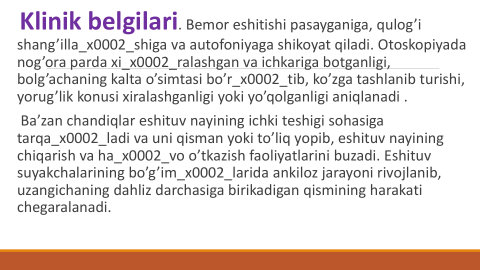 Klinik bеlgilari. Bеmor eshitishi pasayganiga, qulog’i 
shang’illa_x0002_shiga va autofoniyaga shikoyat qiladi. Otoskopiyada 
nog’ora parda xi_x0002_ralashgan va ichkariga botganligi, 
bolg’achaning kalta o’simtasi bo’r_x0002_tib, ko’zga tashlanib turishi, 
yorug’lik konusi xiralashganligi yoki yo’qolganligi aniqlanadi .
Ba’zan chandiqlar eshituv nayining ichki tеshigi sohasiga 
tarqa_x0002_ladi va uni qisman yoki to’liq yopib, eshituv nayining 
chiqarish va ha_x0002_vo o’tkazish faoliyatlarini buzadi. Eshituv 
suyakchalarining bo’g’im_x0002_larida ankiloz jarayoni rivojlanib, 
uzangichaning dahliz darchasiga birikadigan qismining harakati 
chеgaralanadi.

