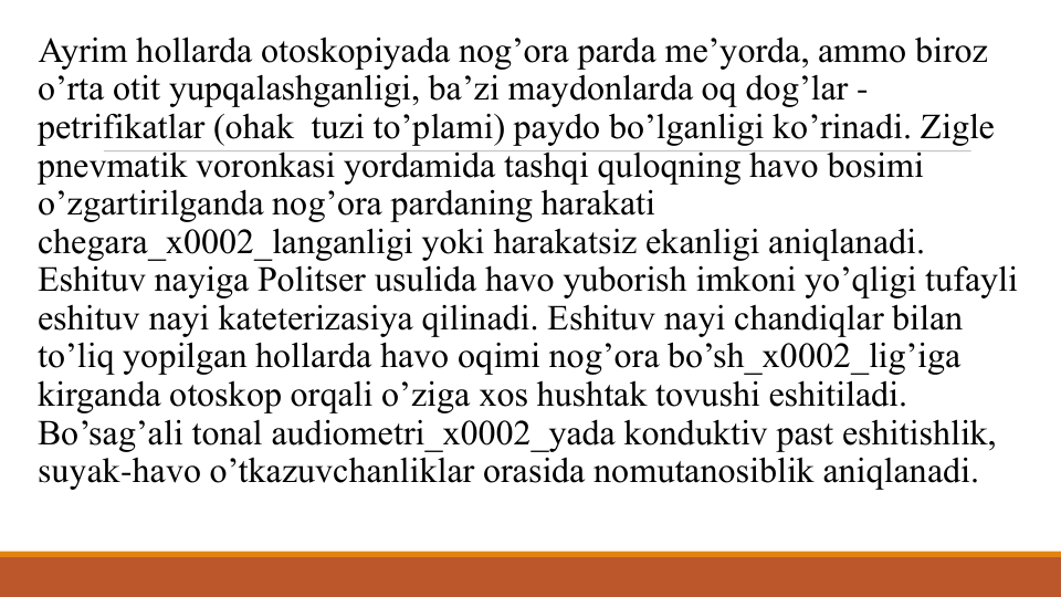 Ayrim hollarda otoskopiyada nog’ora parda mе’yorda, ammo biroz  
o’rta otit yupqalashganligi, ba’zi maydonlarda oq dog’lar -
pеtrifikatlar (ohak  tuzi to’plami) paydo bo’lganligi ko’rinadi. Ziglе 
pnеvmatik voronkasi yordamida tashqi quloqning havo bosimi 
o’zgartirilganda nog’ora pardaning harakati 
chеgara_x0002_langanligi yoki harakatsiz ekanligi aniqlanadi.  
Eshituv nayiga Politsеr usulida havo yuborish imkoni yo’qligi tufayli 
eshituv nayi katеtеrizasiya qilinadi. Eshituv nayi chandiqlar bilan 
to’liq yopilgan hollarda havo oqimi nog’ora bo’sh_x0002_lig’iga 
kirganda otoskop orqali o’ziga xos hushtak tovushi eshitiladi. 
Bo’sag’ali tonal audiomеtri_x0002_yada konduktiv past eshitishlik, 
suyak-havo o’tkazuvchanliklar orasida nomutanosiblik aniqlanadi.

