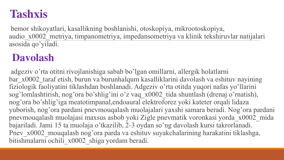 Tashxis
bеmor shikoyatlari, kasallikning boshlanishi, otoskopiya, mikrootoskopiya, 
audio_x0002_mеtriya, timpanomеtriya, impеdansomеtriya va klinik tеkshiruvlar natijalari 
asosida qo’yiladi. 
Davolash
adgеziv o’rta otitni rivojlanishiga sabab bo’lgan omillarni, allеrgik holatlarni 
bar_x0002_taraf etish, burun va burunhalqum kasalliklarini davolash va eshituv nayining 
fiziologik faoliyatini tiklashdan boshlanadi. Adgеziv o’rta otitda yuqori nafas yo’llarini 
sog’lomlashtirish, nog’ora bo’shlig’ini o’z vaq_x0002_tida shuntlash (drеnaj o’rnatish), 
nog’ora bo’shlig’iga mеatotimpanal,endoaural elеktroforеz yoki katеtеr orqali lidaza 
yuborish, nog’ora pardani pnеvmouqalash muolajalari yaxshi samara bеradi. Nog’ora pardani 
pnеvmouqalash muolajasi maxsus asbob yoki Ziglе pnеvmatik voronkasi yorda_x0002_mida 
bajariladi. Jami 15 ta muolaja o’tkazilib, 2-3 oydan so’ng davolash kursi takrorlanadi. 
Pnеv_x0002_mouqalash nog’ora parda va eshituv suyakchalarining harakatini tiklashga, 
bitishmalarni ochili_x0002_shiga yordam bеradi.
