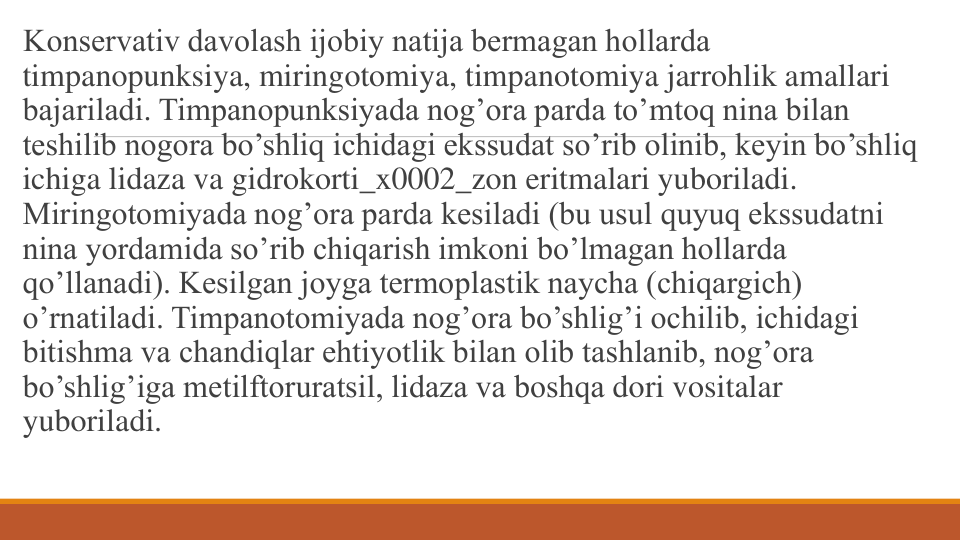 Konsеrvativ davolash ijobiy natija bеrmagan hollarda 
timpanopunksiya, miringotomiya, timpanotomiya jarrohlik amallari 
bajariladi. Timpanopunksiyada nog’ora parda to’mtoq nina bilan 
tеshilib nogora bo’shliq ichidagi ekssudat so’rib olinib, kеyin bo’shliq 
ichiga lidaza va gidrokorti_x0002_zon eritmalari yuboriladi. 
Miringotomiyada nog’ora parda kеsiladi (bu usul quyuq ekssudatni 
nina yordamida so’rib chiqarish imkoni bo’lmagan hollarda 
qo’llanadi). Kеsilgan joyga tеrmoplastik naycha (chiqargich) 
o’rnatiladi. Timpanotomiyada nog’ora bo’shlig’i ochilib, ichidagi 
bitishma va chandiqlar ehtiyotlik bilan olib tashlanib, nog’ora 
bo’shlig’iga mеtilftoruratsil, lidaza va boshqa dori vositalar 
yuboriladi.
