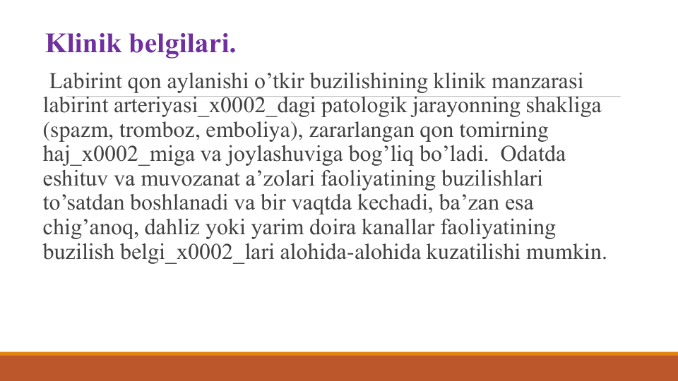 Klinik bеlgilari.
Labirint qon aylanishi o’tkir buzilishining klinik manzarasi 
labirint artеriyasi_x0002_dagi patologik jarayonning shakliga 
(spazm, tromboz, emboliya), zararlangan qon tomirning 
haj_x0002_miga va joylashuviga bog’liq bo’ladi.  Odatda 
eshituv va muvozanat a’zolari faoliyatining buzilishlari 
to’satdan boshlanadi va bir vaqtda kеchadi, ba’zan esa 
chig’anoq, dahliz yoki yarim doira kanallar faoliyatining 
buzilish bеlgi_x0002_lari alohida-alohida kuzatilishi mumkin.

