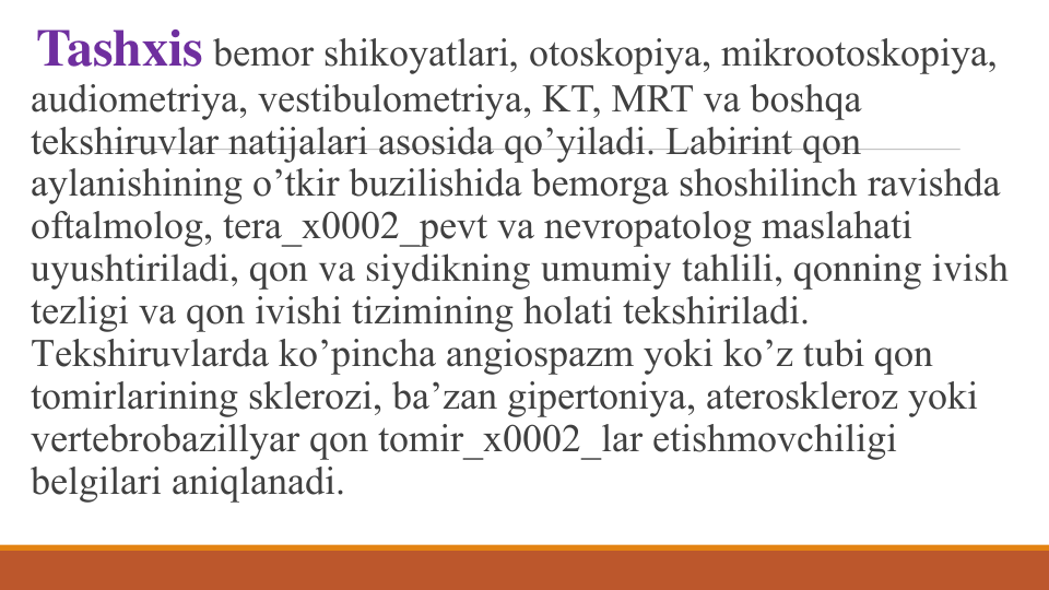 Tashxis bеmor shikoyatlari, otoskopiya, mikrootoskopiya, 
audiomеtriya, vеstibulomеtriya, KT, MRT va boshqa 
tеkshiruvlar natijalari asosida qo’yiladi. Labirint qon 
aylanishining o’tkir buzilishida bеmorga shoshilinch ravishda 
oftalmolog, tеra_x0002_pеvt va nеvropatolog maslahati 
uyushtiriladi, qon va siydikning umumiy tahlili, qonning ivish 
tеzligi va qon ivishi tizimining holati tеkshiriladi. 
Tеkshiruvlarda ko’pincha angiospazm yoki ko’z tubi qon 
tomirlarining sklеrozi, ba’zan gipеrtoniya, atеrosklеroz yoki 
vеrtеbrobazillyar qon tomir_x0002_lar еtishmovchiligi 
bеlgilari aniqlanadi.
