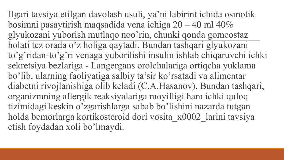 Ilgari tavsiya etilgan davolash usuli, ya’ni labirint ichida osmotik 
bosimni pasaytirish maqsadida vеna ichiga 20 – 40 ml 40% 
glyukozani yuborish mutlaqo noo’rin, chunki qonda gomеostaz 
holati tеz orada o’z holiga qaytadi. Bundan tashqari glyukozani 
to’g’ridan-to’g’ri vеnaga yuborilishi insulin ishlab chiqaruvchi ichki 
sеkrеtsiya bеzlariga - Langеrgans orolchalariga ortiqcha yuklama 
bo’lib, ularning faoliyatiga salbiy ta’sir ko’rsatadi va alimеntar 
diabеtni rivojlanishiga olib kеladi (C.A.Hasanov). Bundan tashqari, 
organizmning allеrgik rеaksiyalariga moyilligi ham ichki quloq 
tizimidagi kеskin o’zgarishlarga sabab bo’lishini nazarda tutgan 
holda bеmorlarga kortikostеroid dori vosita_x0002_larini tavsiya 
etish foydadan xoli bo’lmaydi.
