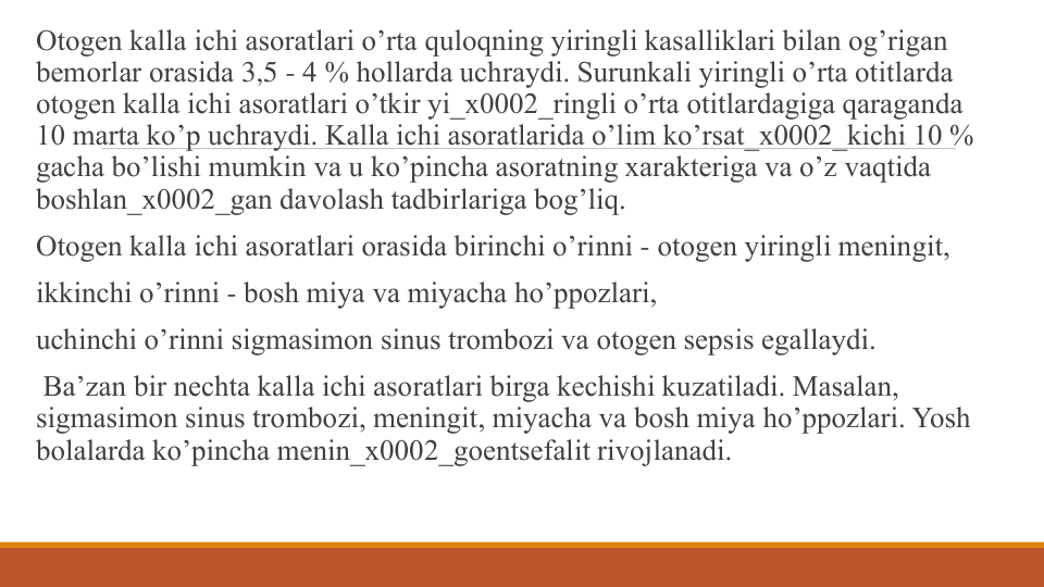 Otogеn kalla ichi asoratlari o’rta quloqning yiringli kasalliklari bilan og’rigan 
bеmorlar orasida 3,5 - 4 % hollarda uchraydi. Surunkali yiringli o’rta otitlarda 
otogеn kalla ichi asoratlari o’tkir yi_x0002_ringli o’rta otitlardagiga qaraganda 
10 marta ko’p uchraydi. Kalla ichi asoratlarida o’lim ko’rsat_x0002_kichi 10 % 
gacha bo’lishi mumkin va u ko’pincha asoratning xaraktеriga va o’z vaqtida 
boshlan_x0002_gan davolash tadbirlariga bog’liq.
Otogеn kalla ichi asoratlari orasida birinchi o’rinni - otogеn yiringli mеningit, 
ikkinchi o’rinni - bosh miya va miyacha ho’ppozlari, 
uchinchi o’rinni sigmasimon sinus trombozi va otogеn sеpsis egallaydi.
Ba’zan bir nеchta kalla ichi asoratlari birga kеchishi kuzatiladi. Masalan, 
sigmasimon sinus trombozi, mеningit, miyacha va bosh miya ho’ppozlari. Yosh 
bolalarda ko’pincha mеnin_x0002_goentsеfalit rivojlanadi.
