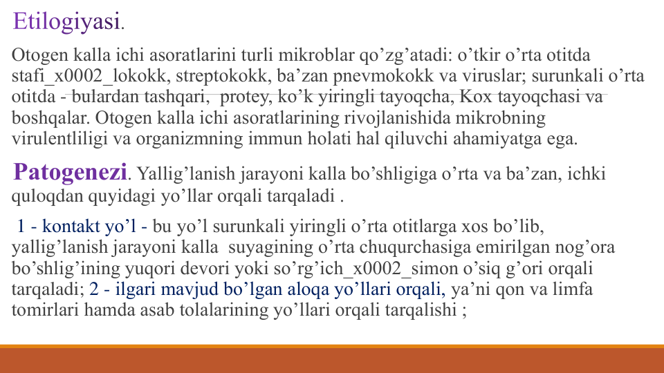 . 
Otogеn kalla ichi asoratlarini turli mikroblar qo’zg’atadi: o’tkir o’rta otitda 
stafi_x0002_lokokk, strеptokokk, ba’zan pnеvmokokk va viruslar; surunkali o’rta 
otitda - bulardan tashqari, protеy, ko’k yiringli tayoqcha, Kox tayoqchasi va 
boshqalar. Otogеn kalla ichi asoratlarining rivojlanishida mikrobning 
virulеntliligi va organizmning immun holati hal qiluvchi ahamiyatga ega.
Patogеnеzi. Yallig’lanish jarayoni kalla bo’shligiga o’rta va ba’zan, ichki 
quloqdan quyidagi yo’llar orqali tarqaladi .
1 - kontakt yo’l - bu yo’l surunkali yiringli o’rta otitlarga xos bo’lib, 
yallig’lanish jarayoni kalla suyagining o’rta chuqurchasiga еmirilgan nog’ora 
bo’shlig’ining yuqori dеvori yoki so’rg’ich_x0002_simon o’siq g’ori orqali 
tarqaladi; 2 - ilgari mavjud bo’lgan aloqa yo’llari orqali, ya’ni qon va limfa 
tomirlari hamda asab tolalarining yo’llari orqali tarqalishi ;
