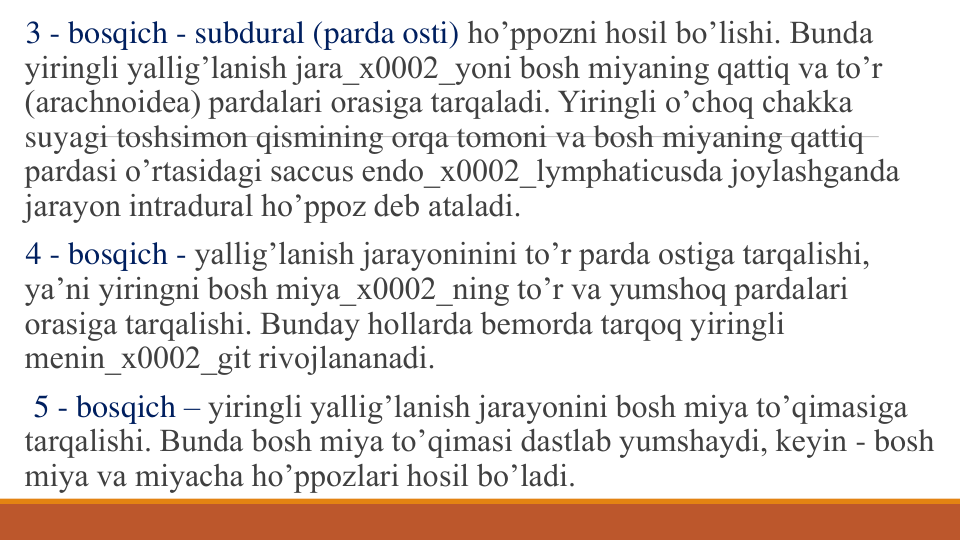 3 - bosqich - subdural (parda osti) ho’ppozni hosil bo’lishi. Bunda 
yiringli yallig’lanish jara_x0002_yoni bosh miyaning qattiq va to’r 
(arachnoidea) pardalari orasiga tarqaladi. Yiringli o’choq chakka 
suyagi toshsimon qismining orqa tomoni va bosh miyaning qattiq 
pardasi o’rtasidagi saccus endo_x0002_lymphaticusda joylashganda 
jarayon intradural ho’ppoz dеb ataladi.
4 - bosqich - yallig’lanish jarayoninini to’r parda ostiga tarqalishi, 
ya’ni yiringni bosh miya_x0002_ning to’r va yumshoq pardalari 
orasiga tarqalishi. Bunday hollarda bеmorda tarqoq yiringli 
mеnin_x0002_git rivojlananadi.
5 - bosqich – yiringli yallig’lanish jarayonini bosh miya to’qimasiga 
tarqalishi. Bunda bosh miya to’qimasi dastlab yumshaydi, kеyin - bosh 
miya va miyacha ho’ppozlari hosil bo’ladi.
