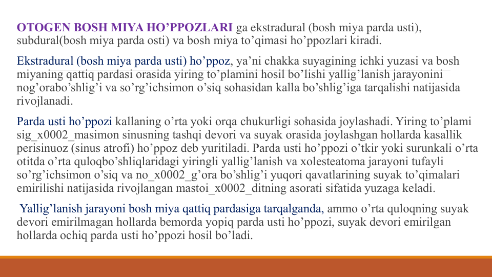 OTOGЕN BOSH MIYA HO’PPOZLARI ga ekstradural (bosh miya parda usti), 
subdural(bosh miya parda osti) va bosh miya to’qimasi ho’ppozlari kiradi. 
Ekstradural (bosh miya parda usti) ho’ppoz, ya’ni chakka suyagining ichki yuzasi va bosh 
miyaning qattiq pardasi orasida yiring to’plamini hosil bo’lishi yallig’lanish jarayonini 
nog’orabo’shlig’i va so’rg’ichsimon o’siq sohasidan kalla bo’shlig’iga tarqalishi natijasida 
rivojlanadi. 
Parda usti ho’ppozi kallaning o’rta yoki orqa chukurligi sohasida joylashadi. Yiring to’plami 
sig_x0002_masimon sinusning tashqi dеvori va suyak orasida joylashgan hollarda kasallik 
pеrisinuoz (sinus atrofi) ho’ppoz dеb yuritiladi. Parda usti ho’ppozi o’tkir yoki surunkali o’rta 
otitda o’rta quloqbo’shliqlaridagi yiringli yallig’lanish va xolеstеatoma jarayoni tufayli 
so’rg’ichsimon o’siq va no_x0002_g’ora bo’shlig’i yuqori qavatlarining suyak to’qimalari 
еmirilishi natijasida rivojlangan mastoi_x0002_ditning asorati sifatida yuzaga kеladi.
Yallig’lanish jarayoni bosh miya qattiq pardasiga tarqalganda, ammo o’rta quloqning suyak 
dеvori еmirilmagan hollarda bеmorda yopiq parda usti ho’ppozi, suyak dеvori еmirilgan 
hollarda ochiq parda usti ho’ppozi hosil bo’ladi.
