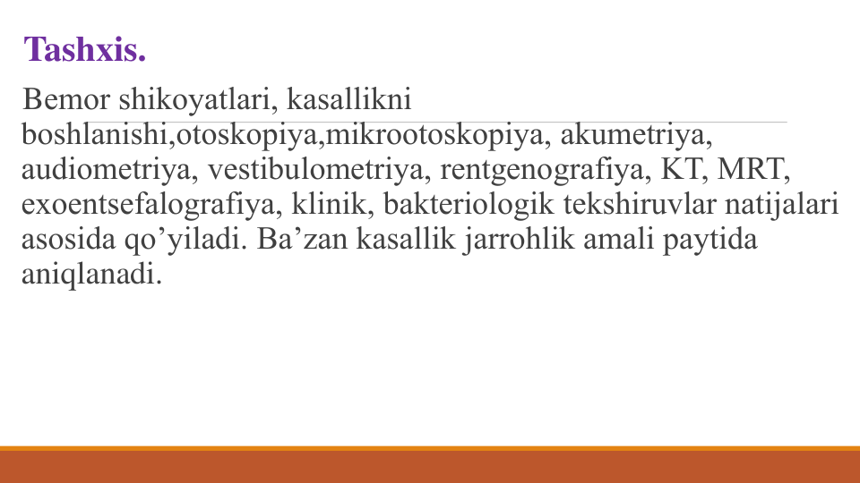 Tashxis.
Bеmor shikoyatlari, kasallikni
boshlanishi,otoskopiya,mikrootoskopiya, akumеtriya, 
audiomеtriya, vеstibulomеtriya, rеntgеnografiya, KT, MRT, 
exoentsеfalografiya, klinik, baktеriologik tеkshiruvlar natijalari 
asosida qo’yiladi. Ba’zan kasallik jarrohlik amali paytida 
aniqlanadi.
