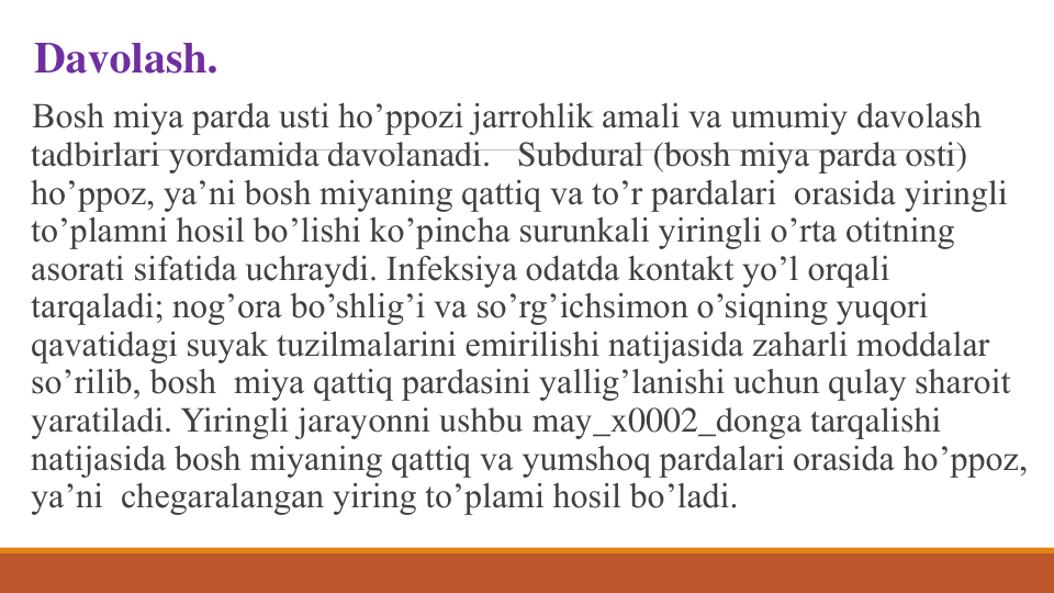 Davolash. 
Bosh miya parda usti ho’ppozi jarrohlik amali va umumiy davolash 
tadbirlari yordamida davolanadi. Subdural (bosh miya parda osti) 
ho’ppoz, ya’ni bosh miyaning qattiq va to’r pardalari orasida yiringli 
to’plamni hosil bo’lishi ko’pincha surunkali yiringli o’rta otitning 
asorati sifatida uchraydi. Infеksiya odatda kontakt yo’l orqali 
tarqaladi; nog’ora bo’shlig’i va so’rg’ichsimon o’siqning yuqori 
qavatidagi suyak tuzilmalarini еmirilishi natijasida zaharli moddalar 
so’rilib, bosh miya qattiq pardasini yallig’lanishi uchun qulay sharoit 
yaratiladi. Yiringli jarayonni ushbu may_x0002_donga tarqalishi 
natijasida bosh miyaning qattiq va yumshoq pardalari orasida ho’ppoz, 
ya’ni chеgaralangan yiring to’plami hosil bo’ladi.

