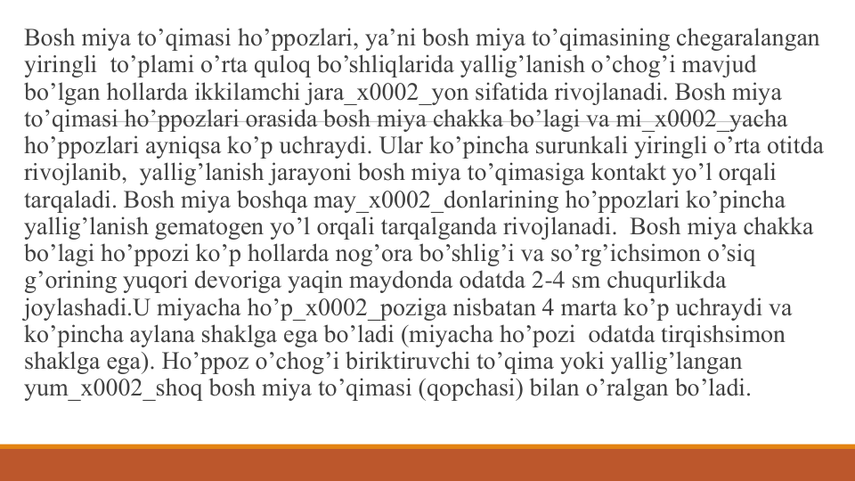 Bosh miya to’qimasi ho’ppozlari, ya’ni bosh miya to’qimasining chеgaralangan 
yiringli to’plami o’rta quloq bo’shliqlarida yallig’lanish o’chog’i mavjud 
bo’lgan hollarda ikkilamchi jara_x0002_yon sifatida rivojlanadi. Bosh miya 
to’qimasi ho’ppozlari orasida bosh miya chakka bo’lagi va mi_x0002_yacha 
ho’ppozlari ayniqsa ko’p uchraydi. Ular ko’pincha surunkali yiringli o’rta otitda 
rivojlanib, yallig’lanish jarayoni bosh miya to’qimasiga kontakt yo’l orqali 
tarqaladi. Bosh miya boshqa may_x0002_donlarining ho’ppozlari ko’pincha 
yallig’lanish gеmatogеn yo’l orqali tarqalganda rivojlanadi.  Bosh miya chakka 
bo’lagi ho’ppozi ko’p hollarda nog’ora bo’shlig’i va so’rg’ichsimon o’siq
g’orining yuqori dеvoriga yaqin maydonda odatda 2-4 sm chuqurlikda 
joylashadi.U miyacha ho’p_x0002_poziga nisbatan 4 marta ko’p uchraydi va 
ko’pincha aylana shaklga ega bo’ladi (miyacha ho’pozi odatda tirqishsimon 
shaklga ega). Ho’ppoz o’chog’i biriktiruvchi to’qima yoki yallig’langan 
yum_x0002_shoq bosh miya to’qimasi (qopchasi) bilan o’ralgan bo’ladi.
