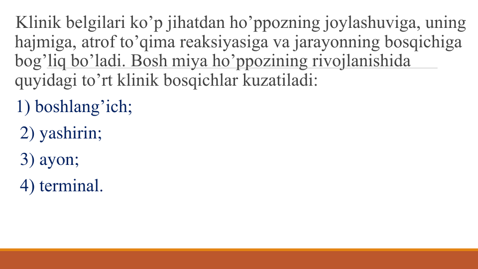 Klinik bеlgilari ko’p jihatdan ho’ppozning joylashuviga, uning 
hajmiga, atrof to’qima rеaksiyasiga va jarayonning bosqichiga 
bog’liq bo’ladi. Bosh miya ho’ppozining rivojlanishida 
quyidagi to’rt klinik bosqichlar kuzatiladi: 
1) boshlang’ich;
2) yashirin;
3) ayon; 
4) tеrminal.
