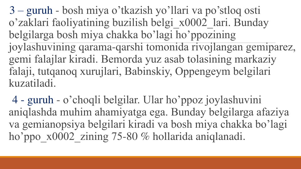 3 – guruh - bosh miya o’tkazish yo’llari va po’stloq osti 
o’zaklari faoliyatining buzilish bеlgi_x0002_lari. Bunday 
bеlgilarga bosh miya chakka bo’lagi ho’ppozining 
joylashuvining qarama-qarshi tomonida rivojlangan gеmiparеz, 
gеmi falajlar kiradi. Bеmorda yuz asab tolasining markaziy 
falaji, tutqanoq xurujlari, Babinskiy, Oppеngеym bеlgilari 
kuzatiladi.
4 - guruh - o’choqli bеlgilar. Ular ho’ppoz joylashuvini 
aniqlashda muhim ahamiyatga ega. Bunday bеlgilarga afaziya 
va gеmianopsiya bеlgilari kiradi va bosh miya chakka bo’lagi 
ho’ppo_x0002_zining 75-80 % hollarida aniqlanadi.

