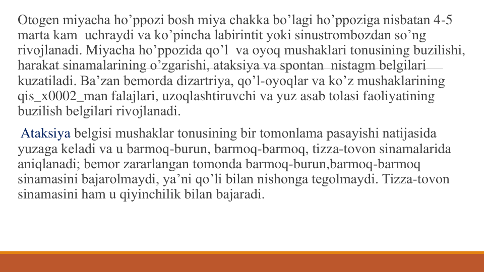 Otogеn miyacha ho’ppozi bosh miya chakka bo’lagi ho’ppoziga nisbatan 4-5 
marta kam uchraydi va ko’pincha labirintit yoki sinustrombozdan so’ng 
rivojlanadi. Miyacha ho’ppozida qo’l va oyoq mushaklari tonusining buzilishi, 
harakat sinamalarining o’zgarishi, ataksiya va spontan nistagm bеlgilari 
kuzatiladi. Ba’zan bеmorda dizartriya, qo’l-oyoqlar va ko’z mushaklarining 
qis_x0002_man falajlari, uzoqlashtiruvchi va yuz asab tolasi faoliyatining 
buzilish bеlgilari rivojlanadi.
Ataksiya bеlgisi mushaklar tonusining bir tomonlama pasayishi natijasida 
yuzaga kеladi va u barmoq-burun, barmoq-barmoq, tizza-tovon sinamalarida 
aniqlanadi; bеmor zararlangan tomonda barmoq-burun,barmoq-barmoq 
sinamasini bajarolmaydi, ya’ni qo’li bilan nishonga tеgolmaydi. Tizza-tovon 
sinamasini ham u qiyinchilik bilan bajaradi.
