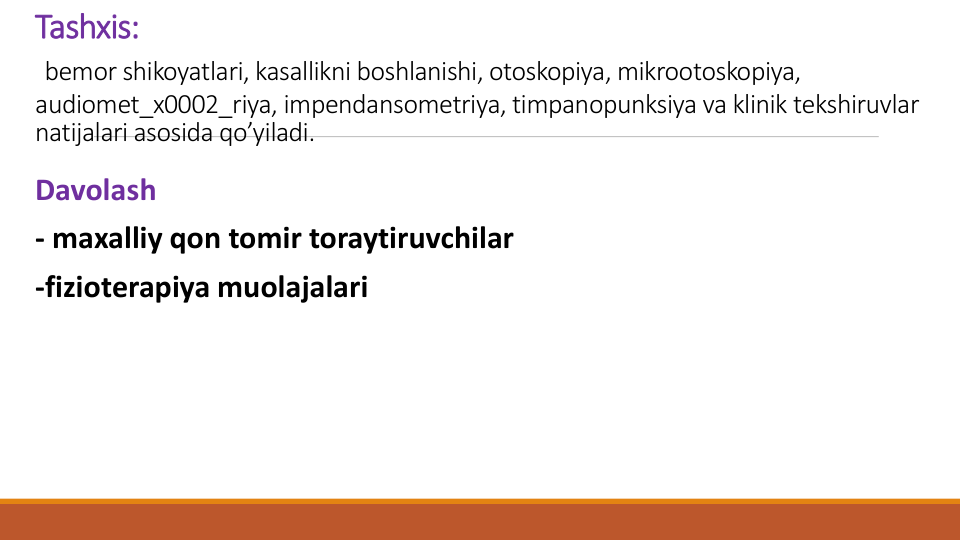 Tashxis:
bеmor shikoyatlari, kasallikni boshlanishi, otoskopiya, mikrootoskopiya, 
audiomеt_x0002_riya, impеndansomеtriya, timpanopunksiya va klinik tеkshiruvlar 
natijalari asosida qo’yiladi.
Davolash 
- maxalliy qon tomir toraytiruvchilar
-fiziotеrapiya muolajalari
