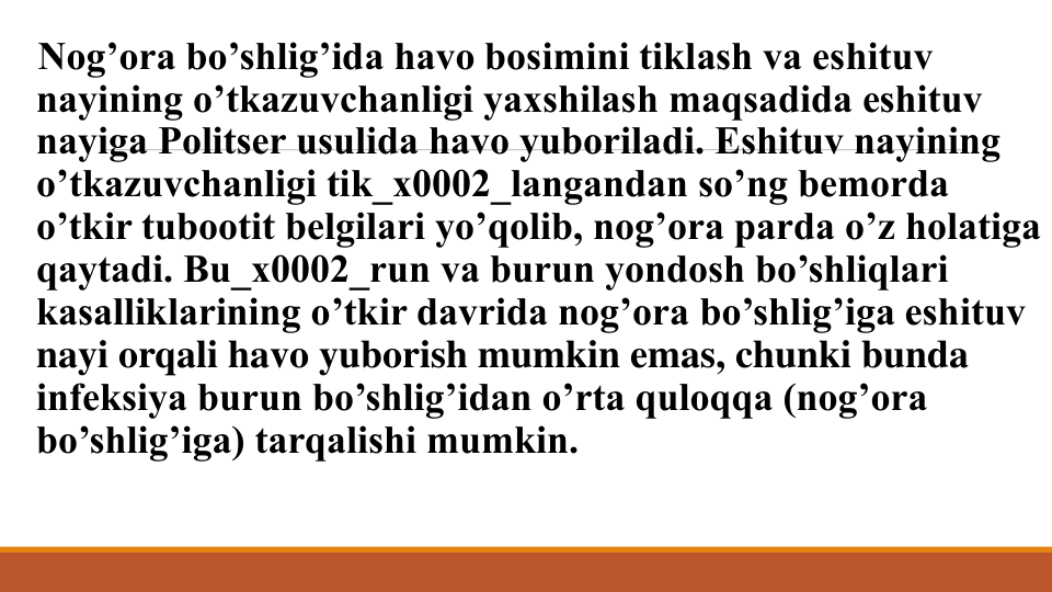 Nog’ora bo’shlig’ida havo bosimini tiklash va eshituv 
nayining o’tkazuvchanligi yaxshilash maqsadida eshituv 
nayiga Politsеr usulida havo yuboriladi. Eshituv nayining 
o’tkazuvchanligi tik_x0002_langandan so’ng bеmorda 
o’tkir tubootit bеlgilari yo’qolib, nog’ora parda o’z holatiga 
qaytadi. Bu_x0002_run va burun yondosh bo’shliqlari 
kasalliklarining o’tkir davrida nog’ora bo’shlig’iga eshituv 
nayi orqali havo yuborish mumkin emas, chunki bunda 
infеksiya burun bo’shlig’idan o’rta quloqqa (nog’ora 
bo’shlig’iga) tarqalishi mumkin.
