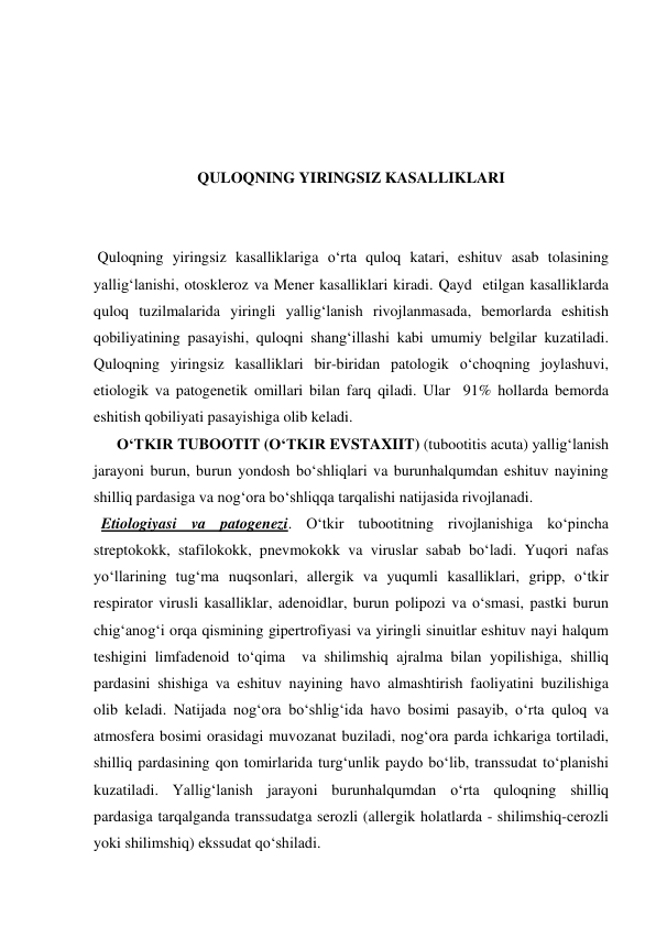  
 
 
 
QULOQNING YIRINGSIZ KASALLIKLARI 
 
 
 Quloqning yiringsiz kasalliklariga o‘rta quloq katari, eshituv asab tolasining 
yallig‘lanishi, otoskleroz va Mener kasalliklari kiradi. Qayd  etilgan kasalliklarda 
quloq tuzilmalarida yiringli yallig‘lanish rivojlanmasada, bemorlarda eshitish 
qobiliyatining pasayishi, quloqni shang‘illashi kabi umumiy belgilar kuzatiladi. 
Quloqning yiringsiz kasalliklari bir-biridan patologik o‘choqning joylashuvi, 
etiologik va patogenetik omillari bilan farq qiladi. Ular  91% hollarda bemorda 
eshitish qobiliyati pasayishiga olib keladi.  
      O‘TKIR TUBOOTIT (O‘TKIR EVSTAXIIT) (tubootitis acuta) yallig‘lanish 
jarayoni burun, burun yondosh bo‘shliqlari va burunhalqumdan eshituv nayining 
shilliq pardasiga va nog‘ora bo‘shliqqa tarqalishi natijasida rivojlanadi.  
  Etiologiyasi va patogenezi. O‘tkir tubootitning rivojlanishiga ko‘pincha 
streptokokk, stafilokokk, pnevmokokk va viruslar sabab bo‘ladi. Yuqori nafas 
yo‘llarining tug‘ma nuqsonlari, allergik va yuqumli kasalliklari, gripp, o‘tkir 
respirator virusli kasalliklar, adenoidlar, burun polipozi va o‘smasi, pastki burun 
chig‘anog‘i orqa qismining gipertrofiyasi va yiringli sinuitlar eshituv nayi halqum 
teshigini limfadenoid to‘qima  va shilimshiq ajralma bilan yopilishiga, shilliq 
pardasini shishiga va eshituv nayining havo almashtirish faoliyatini buzilishiga 
olib keladi. Natijada nog‘ora bo‘shlig‘ida havo bosimi pasayib, o‘rta quloq va 
atmosfera bosimi orasidagi muvozanat buziladi, nog‘ora parda ichkariga tortiladi, 
shilliq pardasining qon tomirlarida turg‘unlik paydo bo‘lib, transsudat to‘planishi 
kuzatiladi. Yallig‘lanish jarayoni burunhalqumdan o‘rta quloqning shilliq 
pardasiga tarqalganda transsudatga serozli (allergik holatlarda - shilimshiq-cerozli 
yoki shilimshiq) ekssudat qo‘shiladi. 
