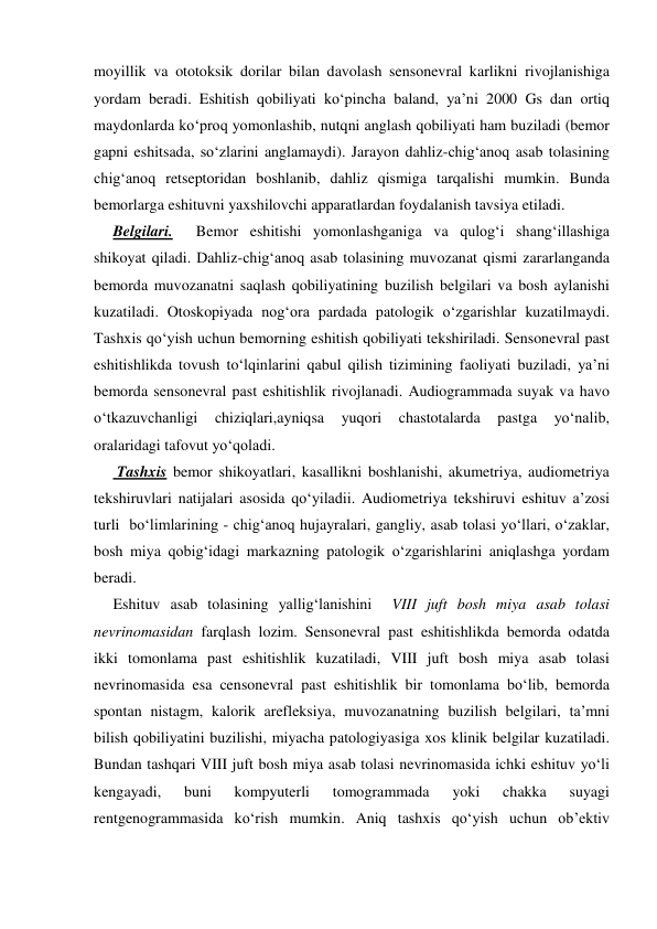 moyillik va ototoksik dorilar bilan davolash sensonevral karlikni rivojlanishiga 
yordam beradi. Eshitish qobiliyati ko‘pincha baland, ya’ni 2000 Gs dan ortiq 
maydonlarda ko‘proq yomonlashib, nutqni anglash qobiliyati ham buziladi (bemor 
gapni eshitsada, so‘zlarini anglamaydi). Jarayon dahliz-chig‘anoq asab tolasining 
chig‘anoq retseptoridan boshlanib, dahliz qismiga tarqalishi mumkin. Bunda 
bemorlarga eshituvni yaxshilovchi apparatlardan foydalanish tavsiya etiladi. 
     Belgilari.  Bemor eshitishi yomonlashganiga va qulog‘i shang‘illashiga 
shikoyat qiladi. Dahliz-chig‘anoq asab tolasining muvozanat qismi zararlanganda 
bemorda muvozanatni saqlash qobiliyatining buzilish belgilari va bosh aylanishi 
kuzatiladi. Otoskopiyada nog‘ora pardada patologik o‘zgarishlar kuzatilmaydi. 
Tashxis qo‘yish uchun bemorning eshitish qobiliyati tekshiriladi. Sensonevral past 
eshitishlikda tovush to‘lqinlarini qabul qilish tizimining faoliyati buziladi, ya’ni 
bemorda sensonevral past eshitishlik rivojlanadi. Audiogrammada suyak va havo 
o‘tkazuvchanligi 
chiziqlari,ayniqsa 
yuqori 
chastotalarda 
pastga 
yo‘nalib, 
oralaridagi tafovut yo‘qoladi. 
      Tashxis bemor shikoyatlari, kasallikni boshlanishi, akumetriya, audiometriya 
tekshiruvlari natijalari asosida qo‘yiladii. Audiometriya tekshiruvi eshituv a’zosi 
turli  bo‘limlarining - chig‘anoq hujayralari, gangliy, asab tolasi yo‘llari, o‘zaklar, 
bosh miya qobig‘idagi markazning patologik o‘zgarishlarini aniqlashga yordam 
beradi. 
     Eshituv asab tolasining yallig‘lanishini  VIII juft bosh miya asab tolasi 
nevrinomasidan farqlash lozim. Sensonevral past eshitishlikda bemorda odatda 
ikki tomonlama past eshitishlik kuzatiladi, VIII juft bosh miya asab tolasi 
nevrinomasida esa censonevral past eshitishlik bir tomonlama bo‘lib, bemorda 
spontan nistagm, kalorik arefleksiya, muvozanatning buzilish belgilari, ta’mni 
bilish qobiliyatini buzilishi, miyacha patologiyasiga xos klinik belgilar kuzatiladi. 
Bundan tashqari VIII juft bosh miya asab tolasi nevrinomasida ichki eshituv yo‘li 
kengayadi, 
buni 
kompyuterli 
tomogrammada 
yoki 
chakka 
suyagi 
rentgenogrammasida ko‘rish mumkin. Aniq tashxis qo‘yish uchun ob’ektiv 
