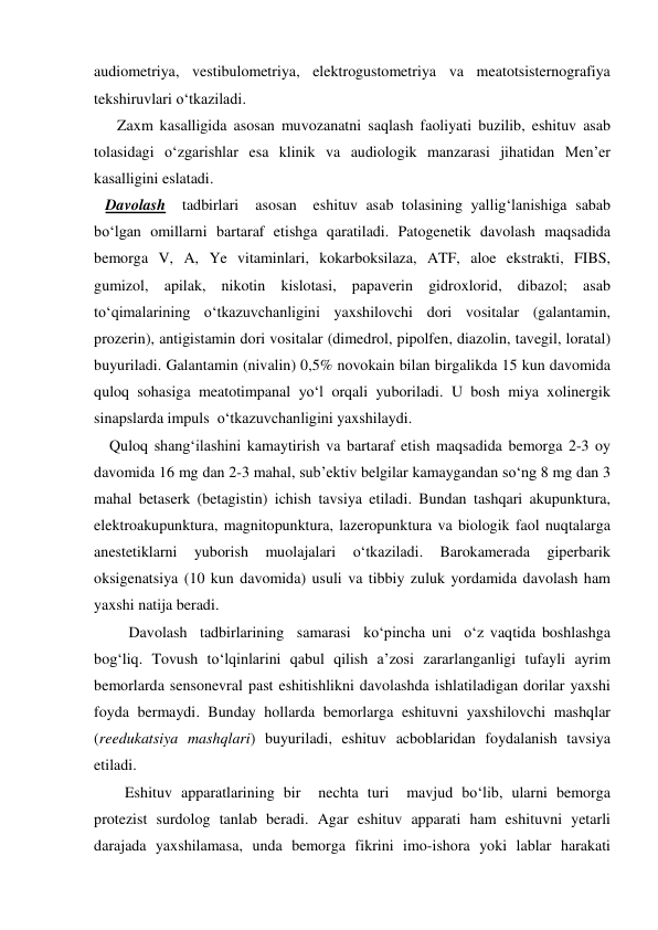 audiometriya, vestibulometriya, elektrogustometriya va meatotsisternografiya 
tekshiruvlari o‘tkaziladi. 
      Zaxm kasalligida asosan muvozanatni saqlash faoliyati buzilib, eshituv asab 
tolasidagi o‘zgarishlar esa klinik va audiologik manzarasi jihatidan Men’er 
kasalligini eslatadi. 
   Davolash  tadbirlari  asosan  eshituv asab tolasining yallig‘lanishiga sabab 
bo‘lgan omillarni bartaraf etishga qaratiladi. Patogenetik davolash maqsadida 
bemorga V, A, Ye vitaminlari, kokarboksilaza, ATF, aloe ekstrakti, FIBS, 
gumizol, apilak, nikotin kislotasi, papaverin gidroxlorid, dibazol; asab 
to‘qimalarining o‘tkazuvchanligini yaxshilovchi dori vositalar (galantamin, 
prozerin), antigistamin dori vositalar (dimedrol, pipolfen, diazolin, tavegil, loratal) 
buyuriladi. Galantamin (nivalin) 0,5% novokain bilan birgalikda 15 kun davomida 
quloq sohasiga meatotimpanal yo‘l orqali yuboriladi. U bosh miya xolinergik 
sinapslarda impuls  o‘tkazuvchanligini yaxshilaydi. 
    Quloq shang‘ilashini kamaytirish va bartaraf etish maqsadida bemorga 2-3 oy 
davomida 16 mg dan 2-3 mahal, sub’ektiv belgilar kamaygandan so‘ng 8 mg dan 3 
mahal betaserk (betagistin) ichish tavsiya etiladi. Bundan tashqari akupunktura, 
elektroakupunktura, magnitopunktura, lazeropunktura va biologik faol nuqtalarga 
anestetiklarni 
yuborish 
muolajalari 
o‘tkaziladi. 
Barokamerada 
giperbarik 
oksigenatsiya (10 kun davomida) usuli va tibbiy zuluk yordamida davolash ham 
yaxshi natija beradi. 
         Davolash  tadbirlarining  samarasi  ko‘pincha uni  o‘z vaqtida boshlashga 
bog‘liq. Tovush to‘lqinlarini qabul qilish a’zosi zararlanganligi tufayli ayrim 
bemorlarda sensonevral past eshitishlikni davolashda ishlatiladigan dorilar yaxshi 
foyda bermaydi. Bunday hollarda bemorlarga eshituvni yaxshilovchi mashqlar 
(reedukatsiya mashqlari) buyuriladi, eshituv acboblaridan foydalanish tavsiya 
etiladi.  
        Eshituv apparatlarining bir  nechta turi  mavjud bo‘lib, ularni bemorga 
protezist surdolog tanlab beradi. Agar eshituv apparati ham eshituvni yetarli 
darajada yaxshilamasa, unda bemorga fikrini imo-ishora yoki lablar harakati 
