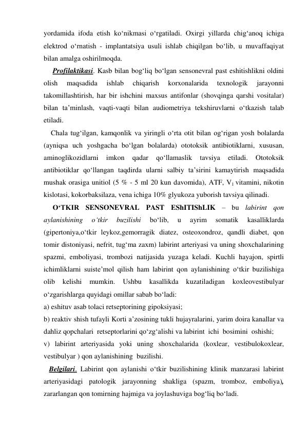 yordamida ifoda etish ko‘nikmasi o‘rgatiladi. Oxirgi yillarda chig‘anoq ichiga 
elektrod o‘rnatish - implantatsiya usuli ishlab chiqilgan bo‘lib, u muvaffaqiyat 
bilan amalga oshirilmoqda. 
     Profilaktikasi. Kasb bilan bog‘liq bo‘lgan sensonevral past eshitishlikni oldini 
olish 
maqsadida 
ishlab 
chiqarish 
korxonalarida 
texnologik 
jarayonni 
takomillashtirish, har bir ishchini maxsus antifonlar (shovqinga qarshi vositalar) 
bilan ta’minlash, vaqti-vaqti bilan audiometriya tekshiruvlarni o‘tkazish talab 
etiladi. 
    Chala tug‘ilgan, kamqonlik va yiringli o‘rta otit bilan og‘rigan yosh bolalarda 
(ayniqsa uch yoshgacha bo‘lgan bolalarda) ototoksik antibiotiklarni, xususan, 
aminoglikozidlarni 
imkon 
qadar 
qo‘llamaslik 
tavsiya 
etiladi. 
Ototoksik 
antibiotiklar qo‘llangan taqdirda ularni salbiy ta’sirini kamaytirish maqsadida 
mushak orasiga unitiol (5 % - 5 ml 20 kun davomida), ATF, V1 vitamini, nikotin 
kislotasi, kokorbaksilaza, vena ichiga 10% glyukoza yuborish tavsiya qilinadi.   
     O‘TKIR SENSONEVRAL PAST EShITIShLIK – bu labirint qon 
aylanishining 
o‘tkir 
buzilishi 
bo‘lib, 
u 
ayrim 
somatik 
kasalliklarda 
(gipertoniya,o‘tkir leykoz,gemorragik diatez, osteoxondroz, qandli diabet, qon 
tomir distoniyasi, nefrit, tug‘ma zaxm) labirint arteriyasi va uning shoxchalarining 
spazmi, emboliyasi, trombozi natijasida yuzaga keladi. Kuchli hayajon, spirtli 
ichimliklarni suiste’mol qilish ham labirint qon aylanishining o‘tkir buzilishiga 
olib 
kelishi 
mumkin. 
Ushbu 
kasallikda 
kuzatiladigan 
koxleovestibulyar 
o‘zgarishlarga quyidagi omillar sabab bo‘ladi:  
a) eshituv asab tolaci retseptorining gipoksiyasi;  
b) reaktiv shish tufayli Korti a’zosining tukli hujayralarini, yarim doira kanallar va 
dahliz qopchalari  retseptorlarini qo‘zg‘alishi va labirint  ichi  bosimini  oshishi;   
v) labirint arteriyasida yoki uning shoxchalarida (koxlear, vestibulokoxlear, 
vestibulyar ) qon aylanishining  buzilishi. 
   Belgilari. Labirint qon aylanishi o‘tkir buzilishining klinik manzarasi labirint 
arteriyasidagi patologik jarayonning shakliga (spazm, tromboz, emboliya), 
zararlangan qon tomirning hajmiga va joylashuviga bog‘liq bo‘ladi.  
