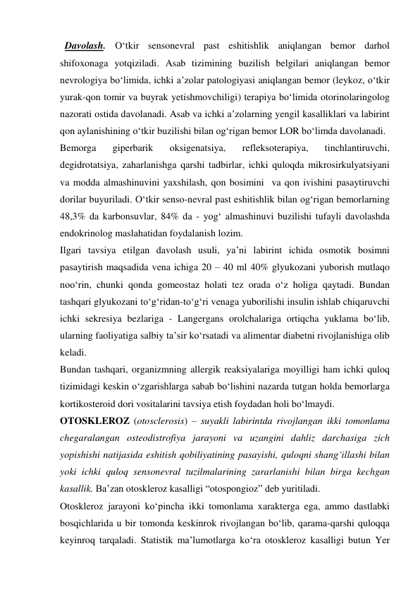   Davolash. O‘tkir sensonevral past eshitishlik aniqlangan bemor darhol 
shifoxonaga yotqiziladi. Asab tizimining buzilish belgilari aniqlangan bemor 
nevrologiya bo‘limida, ichki a’zolar patologiyasi aniqlangan bemor (leykoz, o‘tkir 
yurak-qon tomir va buyrak yetishmovchiligi) terapiya bo‘limida otorinolaringolog 
nazorati ostida davolanadi. Asab va ichki a’zolarning yengil kasalliklari va labirint 
qon aylanishining o‘tkir buzilishi bilan og‘rigan bemor LOR bo‘limda davolanadi.  
Bemorga 
giperbarik 
oksigenatsiya, 
refleksoterapiya, 
tinchlantiruvchi, 
degidrotatsiya, zaharlanishga qarshi tadbirlar, ichki quloqda mikrosirkulyatsiyani 
va modda almashinuvini yaxshilash, qon bosimini  va qon ivishini pasaytiruvchi 
dorilar buyuriladi. O‘tkir senso-nevral past eshitishlik bilan og‘rigan bemorlarning 
48,3% da karbonsuvlar, 84% da - yog‘ almashinuvi buzilishi tufayli davolashda 
endokrinolog maslahatidan foydalanish lozim. 
Ilgari tavsiya etilgan davolash usuli, ya’ni labirint ichida osmotik bosimni 
pasaytirish maqsadida vena ichiga 20 – 40 ml 40% glyukozani yuborish mutlaqo 
noo‘rin, chunki qonda gomeostaz holati tez orada o‘z holiga qaytadi. Bundan 
tashqari glyukozani to‘g‘ridan-to‘g‘ri venaga yuborilishi insulin ishlab chiqaruvchi 
ichki sekresiya bezlariga - Langergans orolchalariga ortiqcha yuklama bo‘lib, 
ularning faoliyatiga salbiy ta’sir ko‘rsatadi va alimentar diabetni rivojlanishiga olib 
keladi. 
Bundan tashqari, organizmning allergik reaksiyalariga moyilligi ham ichki quloq 
tizimidagi keskin o‘zgarishlarga sabab bo‘lishini nazarda tutgan holda bemorlarga 
kortikosteroid dori vositalarini tavsiya etish foydadan holi bo‘lmaydi.  
OTOSKLEROZ (otosclerosis) – suyakli labirintda rivojlangan ikki tomonlama 
chegaralangan osteodistrofiya jarayoni va uzangini dahliz darchasiga zich 
yopishishi natijasida eshitish qobiliyatining pasayishi, quloqni shang‘illashi bilan 
yoki ichki quloq sensonevral tuzilmalarining zararlanishi bilan birga kechgan 
kasallik. Ba’zan otoskleroz kasalligi “otospongioz” deb yuritiladi. 
Otoskleroz jarayoni ko‘pincha ikki tomonlama xarakterga ega, ammo dastlabki 
bosqichlarida u bir tomonda keskinrok rivojlangan bo‘lib, qarama-qarshi quloqqa 
keyinroq tarqaladi. Statistik ma’lumotlarga ko‘ra otoskleroz kasalligi butun Yer 
