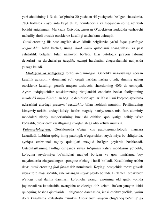 yuzi aholisining 1 % da, ko‘pincha 20 yoshdan 45 yoshgacha bo‘lgan shaxslarda, 
78% hollarda - ayollarda kayd etilib, homiladorlik va tuqqandan so‘ng zo‘rayib 
borishi aniqlangan. Markaziy Osiyoda, xususan O‘zbekiston xududida yashovchi 
mahalliy aholi orasida otoskleroz kasalligi ancha kam uchraydi. 
 Otosklerozning ilk boshlang‘ich davri klinik belgilarsiz, ya’ni faqat gistologik 
o‘zgarishlar bilan kechca, uning klinik davri quloqlarni shang‘illashi va past 
eshitishlik belgilari bilan namoyon bo‘ladi. Ular patologik jarayon labirint 
devorlari va darchalariga tarqalib, uzangi harakatini chegaralanishi natijasida 
yuzaga keladi. 
    Etiologiya va patogenezi to‘liq aniqlanmagan. Genetika nazariyasiga acosan  
kasallik autosom - dominant yo‘l orqali nasldan naslga o‘tadi, shuning uchun 
otoskleroz kasalligi genetik nuqson tashuvchi shaxslarning 40% da uchraydi. 
Ayrim tadqiqotchilar otosklerozning rivojlanishi endokrin bezlar faoliyatining 
metabolik buzilishlari bilan bog‘liq deb hisoblaydilar. Kasallikni ko‘proq ayollarda 
uchrashini ulardagi gormonal buzilishlar bilan izohlash mumkin. Perilimfaning 
kimyoviy tarkibi, undagi kalsiy, fosfor, magniy, natriy, temir, mis, ftor, aluminiy 
moddalari nisbiy miqdorlarining buzilishi eshitish qobiliyatiga salbiy ta’sir 
ko‘rsatib, otoskleroz kasalligining rivojlanishiga olib kelishi mumkin.  
 Patomorfologiyasi. Otosklerozda o‘ziga xos patologomorfologik manzara 
kuzatiladi. Labirint qobig‘ining patologik o‘zgarishlari suyak-miya bo‘shliqlarida, 
ayniqsa embrional tog‘ay qoldiqlari mavjud bo‘lgan joylarda boshlanadi. 
Osteoklastlarning faolligi oshganda suyak to‘qimasi kalsiy moddasini yo‘qotib, 
ko‘pgina suyak-miya bo‘shliqlari mavjud bo‘lgan va qon tomirlarga boy 
maydonlarda chegaralangan spongioz o‘chog‘i hosil bo‘ladi. Kasallikning ushbu 
davri otosklerozning faol fazasi deb nomlanadi. Keyingi bosqichida mo‘rt g‘ovak 
suyak to‘qimasi so‘rilib, sklerozlangan suyak paydo bo‘ladi. Birlamchi otoskleroz 
o‘chogi oval dahliz darchasi, ko‘pincha uzangi asosining old qutbi yonida 
joylashadi va kattalashib, uzangicha ankiloziga olib keladi. Ba’zan jarayon ichki 
quloqning boshqa qismlarida – chig‘anoq darchasida, ichki eshituv yo‘lida, yarim 
doira kanallarda joylashishi mumkin. Otoskleroz jarayoni chig‘anoq bo‘shlig‘iga 
