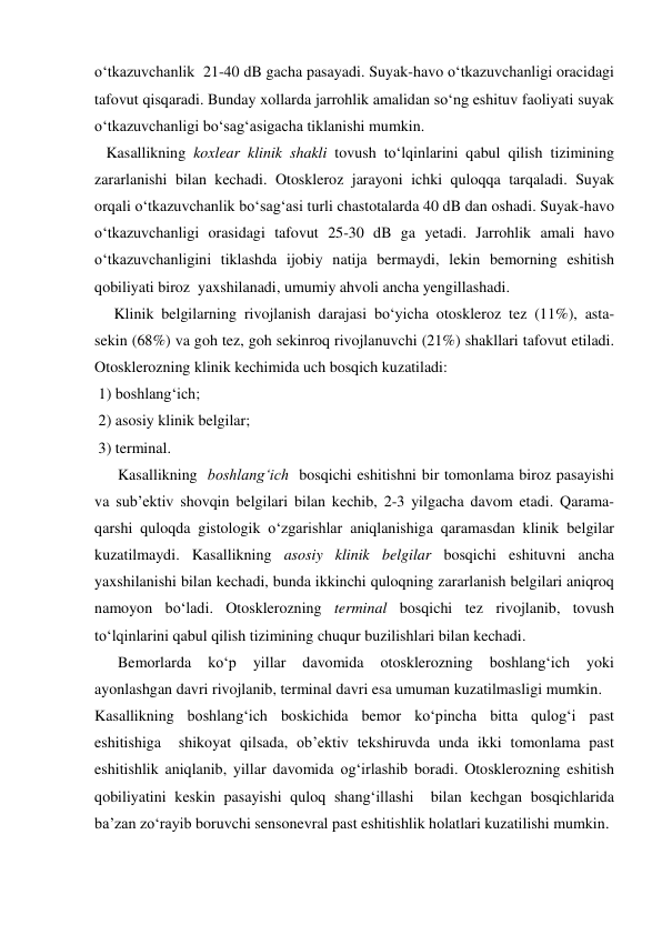 o‘tkazuvchanlik  21-40 dB gacha pasayadi. Suyak-havo o‘tkazuvchanligi oracidagi 
tafovut qisqaradi. Bunday xollarda jarrohlik amalidan so‘ng eshituv faoliyati suyak 
o‘tkazuvchanligi bo‘sag‘asigacha tiklanishi mumkin. 
   Kasallikning koxlear klinik shakli tovush to‘lqinlarini qabul qilish tizimining 
zararlanishi bilan kechadi. Otoskleroz jarayoni ichki quloqqa tarqaladi. Suyak 
orqali o‘tkazuvchanlik bo‘sag‘asi turli chastotalarda 40 dB dan oshadi. Suyak-havo 
o‘tkazuvchanligi orasidagi tafovut 25-30 dB ga yetadi. Jarrohlik amali havo 
o‘tkazuvchanligini tiklashda ijobiy natija bermaydi, lekin bemorning eshitish 
qobiliyati biroz  yaxshilanadi, umumiy ahvoli ancha yengillashadi. 
     Klinik belgilarning rivojlanish darajasi bo‘yicha otoskleroz tez (11%), asta-
sekin (68%) va goh tez, goh sekinroq rivojlanuvchi (21%) shakllari tafovut etiladi. 
Otosklerozning klinik kechimida uch bosqich kuzatiladi:  
 1) boshlang‘ich; 
 2) asosiy klinik belgilar; 
 3) terminal.  
      Kasallikning  boshlang‘ich  bosqichi eshitishni bir tomonlama biroz pasayishi 
va sub’ektiv shovqin belgilari bilan kechib, 2-3 yilgacha davom etadi. Qarama-
qarshi quloqda gistologik o‘zgarishlar aniqlanishiga qaramasdan klinik belgilar 
kuzatilmaydi. Kasallikning asosiy klinik belgilar bosqichi eshituvni ancha 
yaxshilanishi bilan kechadi, bunda ikkinchi quloqning zararlanish belgilari aniqroq 
namoyon bo‘ladi. Otosklerozning terminal bosqichi tez rivojlanib, tovush 
to‘lqinlarini qabul qilish tizimining chuqur buzilishlari bilan kechadi.  
      Bemorlarda 
ko‘p 
yillar 
davomida 
otosklerozning 
boshlang‘ich 
yoki 
ayonlashgan davri rivojlanib, terminal davri esa umuman kuzatilmasligi mumkin.  
Kasallikning boshlang‘ich boskichida bemor ko‘pincha bitta qulog‘i past 
eshitishiga  shikoyat qilsada, ob’ektiv tekshiruvda unda ikki tomonlama past 
eshitishlik aniqlanib, yillar davomida og‘irlashib boradi. Otosklerozning eshitish 
qobiliyatini keskin pasayishi quloq shang‘illashi  bilan kechgan bosqichlarida 
ba’zan zo‘rayib boruvchi sensonevral past eshitishlik holatlari kuzatilishi mumkin.       
