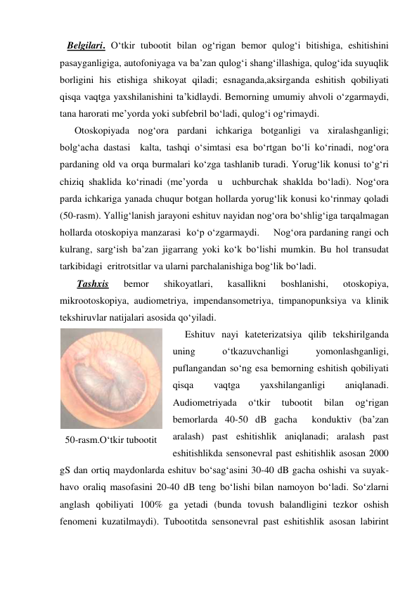    Belgilari. O‘tkir tubootit bilan og‘rigan bemor qulog‘i bitishiga, eshitishini 
pasayganligiga, autofoniyaga va ba’zan qulog‘i shang‘illashiga, qulog‘ida suyuqlik 
borligini his etishiga shikoyat qiladi; esnaganda,aksirganda eshitish qobiliyati 
qisqa vaqtga yaxshilanishini ta’kidlaydi. Bemorning umumiy ahvoli o‘zgarmaydi, 
tana harorati me’yorda yoki subfebril bo‘ladi, qulog‘i og‘rimaydi. 
      Otoskopiyada nog‘ora pardani ichkariga botganligi va xiralashganligi; 
bolg‘acha dastasi  kalta, tashqi o‘simtasi esa bo‘rtgan bo‘li ko‘rinadi, nog‘ora 
pardaning old va orqa burmalari ko‘zga tashlanib turadi. Yorug‘lik konusi to‘g‘ri 
chiziq shaklida ko‘rinadi (me’yorda  u  uchburchak shaklda bo‘ladi). Nog‘ora 
parda ichkariga yanada chuqur botgan hollarda yorug‘lik konusi ko‘rinmay qoladi 
(50-rasm). Yallig‘lanish jarayoni eshituv nayidan nog‘ora bo‘shlig‘iga tarqalmagan 
hollarda otoskopiya manzarasi  ko‘p o‘zgarmaydi.     Nog‘ora pardaning rangi och 
kulrang, sarg‘ish ba’zan jigarrang yoki ko‘k bo‘lishi mumkin. Bu hol transudat  
tarkibidagi  eritrotsitlar va ularni parchalanishiga bog‘lik bo‘ladi. 
       Tashxis 
bemor 
shikoyatlari, 
kasallikni 
boshlanishi, 
otoskopiya, 
mikrootoskopiya, audiometriya, impendansometriya, timpanopunksiya va klinik 
tekshiruvlar natijalari asosida qo‘yiladi. 
     Eshituv nayi kateterizatsiya qilib tekshirilganda 
uning 
o‘tkazuvchanligi 
yomonlashganligi, 
puflangandan so‘ng esa bemorning eshitish qobiliyati 
qisqa 
vaqtga 
yaxshilanganligi 
aniqlanadi. 
Audiometriyada 
o‘tkir 
tubootit 
bilan 
og‘rigan 
bemorlarda 40-50 dB gacha  konduktiv (ba’zan 
aralash) past eshitishlik aniqlanadi; aralash past 
eshitishlikda sensonevral past eshitishlik asosan 2000 
gS dan ortiq maydonlarda eshituv bo‘sag‘asini 30-40 dB gacha oshishi va suyak-
havo oraliq masofasini 20-40 dB teng bo‘lishi bilan namoyon bo‘ladi. So‘zlarni 
anglash qobiliyati 100% ga yetadi (bunda tovush balandligini tezkor oshish 
fenomeni kuzatilmaydi). Tubootitda sensonevral past eshitishlik asosan labirint 
 
50-rasm.O‘tkir tubootit 
