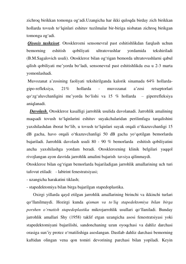 zichroq birikkan tomonga og‘adi.Uzangicha har ikki quloqda birday zich birikkan  
hollarda tovush to‘lqinlari eshituv tuzilmalar bir-biriga nisbatan zichroq birikgan 
tomonga og‘adi. 
 Qiyosiy tashxisot. Otosklerozni sensonevral past eshitishlikdan farqlash uchun 
bemorning 
eshitish 
qobiliyati 
ultratovushlar 
yordamida 
tekshiriladi 
(B.M.Sagalovich usuli). Otoskleroz bilan og‘rigan bemorda ultratovushlarni qabul 
qilish qobiliyati me’yorda bo‘ladi, sensonevral past eshitishlikda esa u 2-3 marta 
yomonlashadi. 
 Muvozanat a’zosining faoliyati tekshirilganda kalorik sinamada 64% hollarda-
gipo-refleksiya, 
21% 
hollarda 
- 
muvozanat 
a’zosi 
retseptorlari 
qo‘zg‘aluvchanligini me’yorda bo‘lishi va 15 % hollarda  – giperrefleksiya 
aniqlanadi. 
   Davolash. Otoskleroz kasalligi jarrohlik usulida davolanadi. Jarrohlik amalining 
maqsadi tovush to‘lqinlarini eshituv suyakchalaridan perilimfaga tarqalishini 
yaxshilashdan iborat bo‘lib, u tovush to‘lqinlari suyak orqali o‘tkazuvchanligi 15 
dB gacha, havo orqali o‘tkazuvchanligi 50 dB gacha yo‘qotilgan bemorlarda 
bajariladi. Jarrohlik davolash usuli 80 - 90 % bemorlarda  eshitish qobiliyatini 
ancha yaxshilashga yordam beradi. Otosklerozning klinik belgilari yaqqol 
rivojlangan ayon davrida jarrohlik amalini bajarish  tavsiya qilinmaydi.  
Otoskleroz bilan og‘rigan bemorlarda bajariladigan jarrohlik amallarining uch turi 
tafovut etiladi:   - labirint fenestratsiyasi; 
- uzangicha harakatini tiklash; 
- stapedektomiya bilan birga bajarilgan stapedoplastika. 
      Oxirgi yillarda qayd etilgan jarrohlik amallarining birinchi va ikkinchi turlari 
qo‘llanilmaydi. Hozirgi kunda qisman va to‘liq stapedektomiya bilan birga 
porshen o‘rnatish stapedoplastika mikrojarrohlik usullari qo‘llaniladi. Bunday 
jarrohlik amallari Shy (1958) taklif etgan uzangicha asosi fenestratsiyasi yoki 
stapedektomiyani bajarilishi, sandonchaning uzun oyoqchasi va dahliz darchasi 
orasiga sun’iy protez o‘rnatilishiga asoslangan. Dastlab dahliz darchasi bemorning 
kaftidan olingan vena qon tomiri devorining parchasi bilan yopiladi. Keyin 
