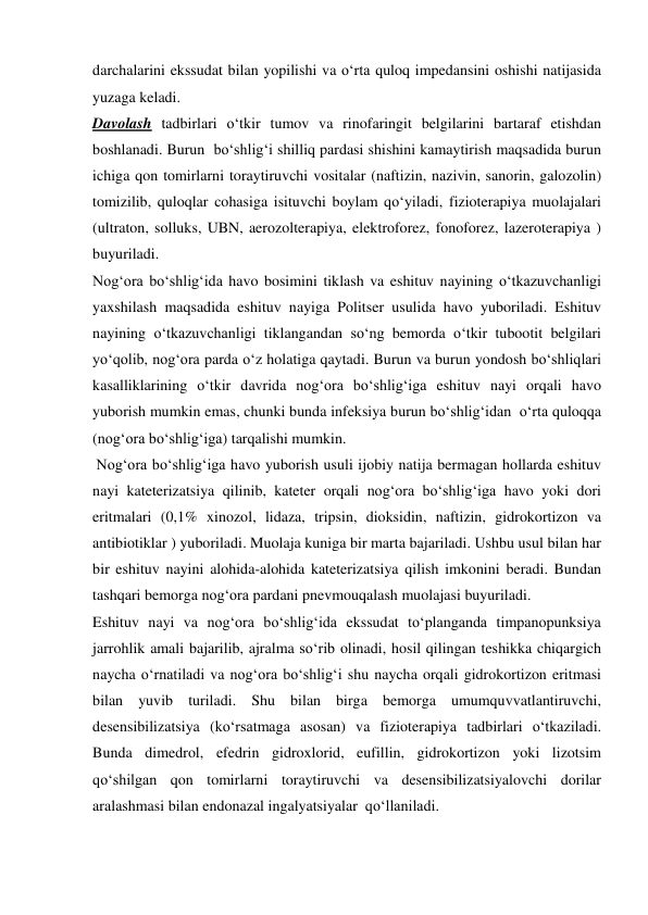 darchalarini ekssudat bilan yopilishi va o‘rta quloq impedansini oshishi natijasida 
yuzaga keladi.  
Davolash tadbirlari o‘tkir tumov va rinofaringit belgilarini bartaraf etishdan 
boshlanadi. Burun  bo‘shlig‘i shilliq pardasi shishini kamaytirish maqsadida burun 
ichiga qon tomirlarni toraytiruvchi vositalar (naftizin, nazivin, sanorin, galozolin) 
tomizilib, quloqlar cohasiga isituvchi boylam qo‘yiladi, fizioterapiya muolajalari 
(ultraton, solluks, UBN, aerozolterapiya, elektroforez, fonoforez, lazeroterapiya ) 
buyuriladi. 
Nog‘ora bo‘shlig‘ida havo bosimini tiklash va eshituv nayining o‘tkazuvchanligi 
yaxshilash maqsadida eshituv nayiga Politser usulida havo yuboriladi. Eshituv 
nayining o‘tkazuvchanligi tiklangandan so‘ng bemorda o‘tkir tubootit belgilari 
yo‘qolib, nog‘ora parda o‘z holatiga qaytadi. Burun va burun yondosh bo‘shliqlari 
kasalliklarining o‘tkir davrida nog‘ora bo‘shlig‘iga eshituv nayi orqali havo 
yuborish mumkin emas, chunki bunda infeksiya burun bo‘shlig‘idan  o‘rta quloqqa 
(nog‘ora bo‘shlig‘iga) tarqalishi mumkin. 
 Nog‘ora bo‘shlig‘iga havo yuborish usuli ijobiy natija bermagan hollarda eshituv 
nayi kateterizatsiya qilinib, kateter orqali nog‘ora bo‘shlig‘iga havo yoki dori 
eritmalari (0,1% xinozol, lidaza, tripsin, dioksidin, naftizin, gidrokortizon va 
antibiotiklar ) yuboriladi. Muolaja kuniga bir marta bajariladi. Ushbu usul bilan har 
bir eshituv nayini alohida-alohida kateterizatsiya qilish imkonini beradi. Bundan 
tashqari bemorga nog‘ora pardani pnevmouqalash muolajasi buyuriladi.  
Eshituv nayi va nog‘ora bo‘shlig‘ida ekssudat to‘planganda timpanopunksiya 
jarrohlik amali bajarilib, ajralma so‘rib olinadi, hosil qilingan teshikka chiqargich 
naycha o‘rnatiladi va nog‘ora bo‘shlig‘i shu naycha orqali gidrokortizon eritmasi 
bilan yuvib turiladi. Shu bilan birga bemorga umumquvvatlantiruvchi, 
desensibilizatsiya (ko‘rsatmaga asosan) va fizioterapiya tadbirlari o‘tkaziladi. 
Bunda dimedrol, efedrin gidroxlorid, eufillin, gidrokortizon yoki lizotsim 
qo‘shilgan qon tomirlarni toraytiruvchi va desensibilizatsiyalovchi dorilar 
aralashmasi bilan endonazal ingalyatsiyalar  qo‘llaniladi.  
