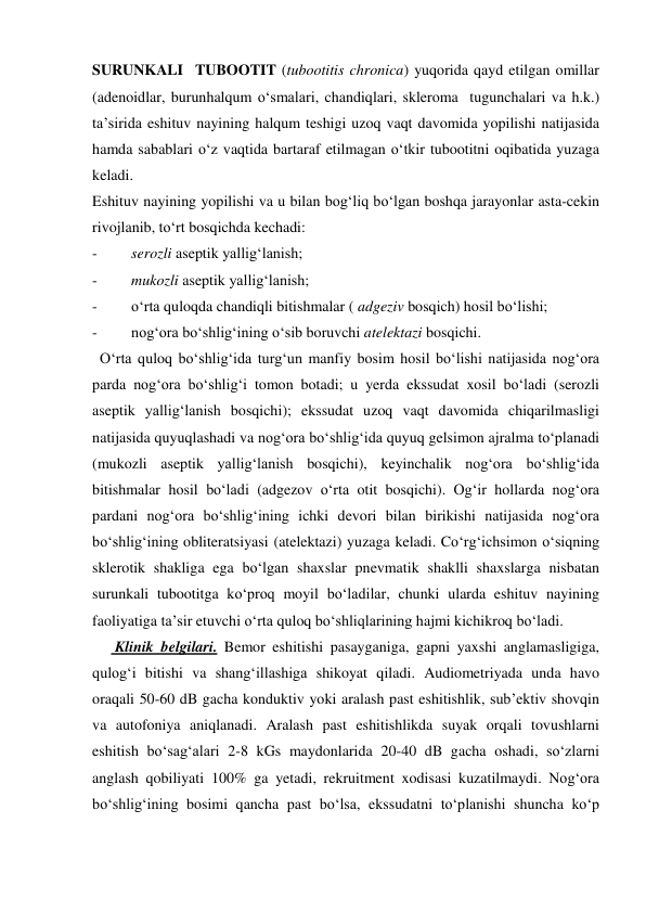 SURUNKALI  TUBOOTIT (tubootitis chronica) yuqorida qayd etilgan omillar 
(adenoidlar, burunhalqum o‘smalari, chandiqlari, skleroma  tugunchalari va h.k.) 
ta’sirida eshituv nayining halqum teshigi uzoq vaqt davomida yopilishi natijasida 
hamda sabablari o‘z vaqtida bartaraf etilmagan o‘tkir tubootitni oqibatida yuzaga 
keladi. 
Eshituv nayining yopilishi va u bilan bog‘liq bo‘lgan boshqa jarayonlar asta-cekin 
rivojlanib, to‘rt bosqichda kechadi:  
- 
serozli aseptik yallig‘lanish; 
- 
mukozli aseptik yallig‘lanish; 
- 
o‘rta quloqda chandiqli bitishmalar ( adgeziv bosqich) hosil bo‘lishi; 
- 
nog‘ora bo‘shlig‘ining o‘sib boruvchi atelektazi bosqichi.  
  O‘rta quloq bo‘shlig‘ida turg‘un manfiy bosim hosil bo‘lishi natijasida nog‘ora 
parda nog‘ora bo‘shlig‘i tomon botadi; u yerda ekssudat xosil bo‘ladi (serozli 
aseptik yallig‘lanish bosqichi); ekssudat uzoq vaqt davomida chiqarilmasligi 
natijasida quyuqlashadi va nog‘ora bo‘shlig‘ida quyuq gelsimon ajralma to‘planadi 
(mukozli aseptik yallig‘lanish bosqichi), keyinchalik nog‘ora bo‘shlig‘ida 
bitishmalar hosil bo‘ladi (adgezov o‘rta otit bosqichi). Og‘ir hollarda nog‘ora 
pardani nog‘ora bo‘shlig‘ining ichki devori bilan birikishi natijasida nog‘ora 
bo‘shlig‘ining obliteratsiyasi (atelektazi) yuzaga keladi. Co‘rg‘ichsimon o‘siqning 
sklerotik shakliga ega bo‘lgan shaxslar pnevmatik shaklli shaxslarga nisbatan 
surunkali tubootitga ko‘proq moyil bo‘ladilar, chunki ularda eshituv nayining 
faoliyatiga ta’sir etuvchi o‘rta quloq bo‘shliqlarining hajmi kichikroq bo‘ladi. 
      Klinik belgilari. Bemor eshitishi pasayganiga, gapni yaxshi anglamasligiga, 
qulog‘i bitishi va shang‘illashiga shikoyat qiladi. Audiometriyada unda havo 
oraqali 50-60 dB gacha konduktiv yoki aralash past eshitishlik, sub’ektiv shovqin 
va autofoniya aniqlanadi. Aralash past eshitishlikda suyak orqali tovushlarni 
eshitish bo‘sag‘alari 2-8 kGs maydonlarida 20-40 dB gacha oshadi, so‘zlarni 
anglash qobiliyati 100% ga yetadi, rekruitment xodisasi kuzatilmaydi. Nog‘ora 
bo‘shlig‘ining bosimi qancha past bo‘lsa, ekssudatni to‘planishi shuncha ko‘p 
