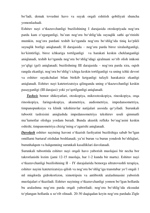 bo‘ladi, demak tovushni havo va suyak orqali eshitish qobiliyati shuncha 
yomonlashadi. 
Eshituv nayi o‘tkazuvchanligi buzilishining I darajasida otoskopiyada nog‘ora 
parda kam o‘zgarganligi, ba’zan nog‘ora bo‘shlig‘ida suyuqlik sathi qo‘rinishi 
mumkin, nog‘ora pardani teshib ko‘rganda nog‘ora bo‘shlig‘ida tiniq ko‘pikli 
suyuqlik borligi aniqlanadi; II darajasida – nog‘ora parda biroz xiralashganligi, 
ko‘kimtirligi, biroz ichkariga tortilganligi  va harakati keskin cheklanganligi 
aniqlanadi, teshib ko‘rganda nog‘ora bo‘shlig‘idagi ajralmani so‘rib olish imkoni 
yo‘qligi (gel) aniqlanadi; buzilishning III darajasida – nog‘ora parda xira, oqish 
rangda ekanligi, nog‘ora bo‘shlig‘i ichiga keskin tortilganligi va uning ichki devori 
va eshituv suyakchalari bilan birikib ketganligi tufayli harakatsiz ekanligi 
aniqlanadi. Eshituv nayi kateterizatsiya qilinganda uning o‘tkazuvchanligi keskin 
pasayganligi (III darajasi) yoki yo‘qotilganligi aniqlanadi.   
      Tashxis bemor shikoyatlari, otoskopiya, mikrootoskopiya, rinoskopiya, orqa 
rinoskopiya, 
faringoskopiya, 
akumetriya, 
audiometriya, 
impedansometriya, 
timpanopunksiya va klinik tekshiruvlar natijalari asosida qo‘yiladi. Surunkali 
tubootit tashxisini aniqlashda impedansometriya tekshiruv usuli qimmatli 
ma’lumotlar olishga yordam beradi. Bunda akustik refleks bo‘sag‘asini keskin 
oshishi, timpanometriya chizig‘ining o‘zgarishi aniqlanadi.  
Davolash eshituv nayining havoni o‘tkazish faoliyatini buzilishiga sabab bo‘lgan 
omillarni bartaraf etishdan boshlanadi, ya’ni burun va burun yondosh bo‘shliqlari, 
burunhalqum va halqumning surunkali kasalliklari davolanadi.  
Surunkali tubootitda eshituv nayi orqali havo yuborish muolajasi bir necha bor 
takrorlanishi lozim (jami 12-15 muolaja, har 1-2 kunda bir marta). Eshituv nayi 
o‘tkazuvchanligi buzilishining II – IY darajalarida bemorga ultratovushli terapiya, 
eshituv nayini kateterizatsiya qilish va nog‘ora bo‘shlig‘iga transtubar yo‘l orqali 1 
ml miqdorda gidrokortizon, ximotripsin va antibiotik aralashmasini yuborish 
muolajalari o‘tkaziladi. Eshituv nayining o‘tkazuvchanligi yomon bo‘lgan hollarda 
bu aralashma nog‘ora parda orqali yuboriladi; nog‘ora bo‘shlig‘ida ekssudat 
to‘plangan hollarda u so‘rib olinadi. 20-30 daqiqadan keyin nog‘ora pardada Zigle 
