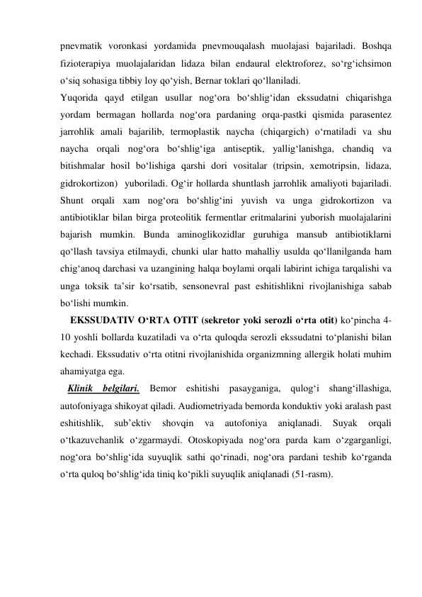 pnevmatik voronkasi yordamida pnevmouqalash muolajasi bajariladi. Boshqa 
fizioterapiya muolajalaridan lidaza bilan endaural elektroforez, so‘rg‘ichsimon 
o‘siq sohasiga tibbiy loy qo‘yish, Bernar toklari qo‘llaniladi. 
Yuqorida qayd etilgan usullar nog‘ora bo‘shlig‘idan ekssudatni chiqarishga 
yordam bermagan hollarda nog‘ora pardaning orqa-pastki qismida parasentez 
jarrohlik amali bajarilib, termoplastik naycha (chiqargich) o‘rnatiladi va shu 
naycha orqali nog‘ora bo‘shlig‘iga antiseptik, yallig‘lanishga, chandiq va 
bitishmalar hosil bo‘lishiga qarshi dori vositalar (tripsin, xemotripsin, lidaza, 
gidrokortizon)  yuboriladi. Og‘ir hollarda shuntlash jarrohlik amaliyoti bajariladi. 
Shunt orqali xam nog‘ora bo‘shlig‘ini yuvish va unga gidrokortizon va 
antibiotiklar bilan birga proteolitik fermentlar eritmalarini yuborish muolajalarini 
bajarish mumkin. Bunda aminoglikozidlar guruhiga mansub antibiotiklarni 
qo‘llash tavsiya etilmaydi, chunki ular hatto mahalliy usulda qo‘llanilganda ham 
chig‘anoq darchasi va uzangining halqa boylami orqali labirint ichiga tarqalishi va 
unga toksik ta’sir ko‘rsatib, sensonevral past eshitishlikni rivojlanishiga sabab 
bo‘lishi mumkin. 
    EKSSUDATIV O‘RTA OTIT (sekretor yoki serozli o‘rta otit) ko‘pincha 4-
10 yoshli bollarda kuzatiladi va o‘rta quloqda serozli ekssudatni to‘planishi bilan 
kechadi. Ekssudativ o‘rta otitni rivojlanishida organizmning allergik holati muhim 
ahamiyatga ega. 
   Klinik belgilari. Bemor eshitishi pasayganiga, qulog‘i shang‘illashiga, 
autofoniyaga shikoyat qiladi. Audiometriyada bemorda konduktiv yoki aralash past 
eshitishlik, 
sub’ektiv 
shovqin 
va 
autofoniya 
aniqlanadi. 
Suyak 
orqali 
o‘tkazuvchanlik o‘zgarmaydi. Otoskopiyada nog‘ora parda kam o‘zgarganligi, 
nog‘ora bo‘shlig‘ida suyuqlik sathi qo‘rinadi, nog‘ora pardani teshib ko‘rganda 
o‘rta quloq bo‘shlig‘ida tiniq ko‘pikli suyuqlik aniqlanadi (51-rasm). 
