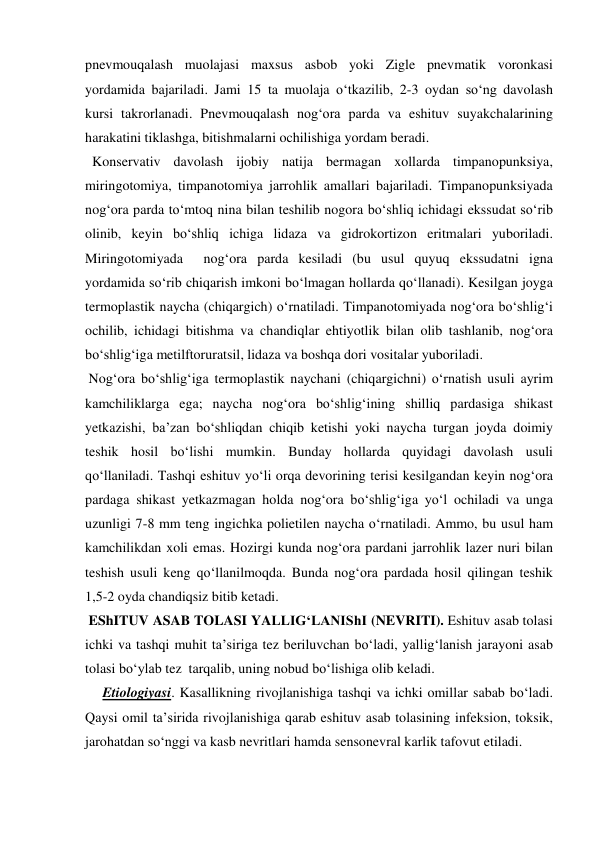 pnevmouqalash muolajasi maxsus asbob yoki Zigle pnevmatik voronkasi 
yordamida bajariladi. Jami 15 ta muolaja o‘tkazilib, 2-3 oydan so‘ng davolash 
kursi takrorlanadi. Pnevmouqalash nog‘ora parda va eshituv suyakchalarining 
harakatini tiklashga, bitishmalarni ochilishiga yordam beradi. 
  Konservativ davolash ijobiy natija bermagan xollarda timpanopunksiya, 
miringotomiya, timpanotomiya jarrohlik amallari bajariladi. Timpanopunksiyada 
nog‘ora parda to‘mtoq nina bilan teshilib nogora bo‘shliq ichidagi ekssudat so‘rib 
olinib, keyin bo‘shliq ichiga lidaza va gidrokortizon eritmalari yuboriladi.  
Miringotomiyada  nog‘ora parda kesiladi (bu usul quyuq ekssudatni igna 
yordamida so‘rib chiqarish imkoni bo‘lmagan hollarda qo‘llanadi). Kesilgan joyga 
termoplastik naycha (chiqargich) o‘rnatiladi. Timpanotomiyada nog‘ora bo‘shlig‘i 
ochilib, ichidagi bitishma va chandiqlar ehtiyotlik bilan olib tashlanib, nog‘ora 
bo‘shlig‘iga metilftoruratsil, lidaza va boshqa dori vositalar yuboriladi. 
 Nog‘ora bo‘shlig‘iga termoplastik naychani (chiqargichni) o‘rnatish usuli ayrim 
kamchiliklarga ega; naycha nog‘ora bo‘shlig‘ining shilliq pardasiga shikast 
yetkazishi, ba’zan bo‘shliqdan chiqib ketishi yoki naycha turgan joyda doimiy 
teshik hosil bo‘lishi mumkin. Bunday hollarda quyidagi davolash usuli 
qo‘llaniladi. Tashqi eshituv yo‘li orqa devorining terisi kesilgandan keyin nog‘ora 
pardaga shikast yetkazmagan holda nog‘ora bo‘shlig‘iga yo‘l ochiladi va unga 
uzunligi 7-8 mm teng ingichka polietilen naycha o‘rnatiladi. Ammo, bu usul ham 
kamchilikdan xoli emas. Hozirgi kunda nog‘ora pardani jarrohlik lazer nuri bilan 
teshish usuli keng qo‘llanilmoqda. Bunda nog‘ora pardada hosil qilingan teshik 
1,5-2 oyda chandiqsiz bitib ketadi.  
 EShITUV ASAB TOLASI YALLIG‘LANIShI (NEVRITI). Eshituv asab tolasi 
ichki va tashqi muhit ta’siriga tez beriluvchan bo‘ladi, yallig‘lanish jarayoni asab 
tolasi bo‘ylab tez  tarqalib, uning nobud bo‘lishiga olib keladi.  
     Etiologiyasi. Kasallikning rivojlanishiga tashqi va ichki omillar sabab bo‘ladi. 
Qaysi omil ta’sirida rivojlanishiga qarab eshituv asab tolasining infeksion, toksik, 
jarohatdan so‘nggi va kasb nevritlari hamda sensonevral karlik tafovut etiladi. 
