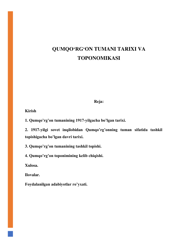  
 
 
 
QUMQO‘RG‘ON TUMANI TARIXI VA 
TOPONOMIKASI 
 
 
 
Reja: 
Kirish 
1. Qumqo’rg’on tumanining 1917-yilgacha bo’lgan tarixi. 
2. 1917-yilgi sovet inqilobidan Qumqo’rg’onning tuman sifatida tashkil 
topishigacha bo’lgan davri tarixi. 
3. Qumqo’rg’on tumanining tashkil topishi. 
4. Qumqo’rg’on toponimining kelib chiqishi. 
Xulosa. 
Ilovalar. 
Foydalanilgan adabiyotlar ro’yxati. 
 
 
 
 
