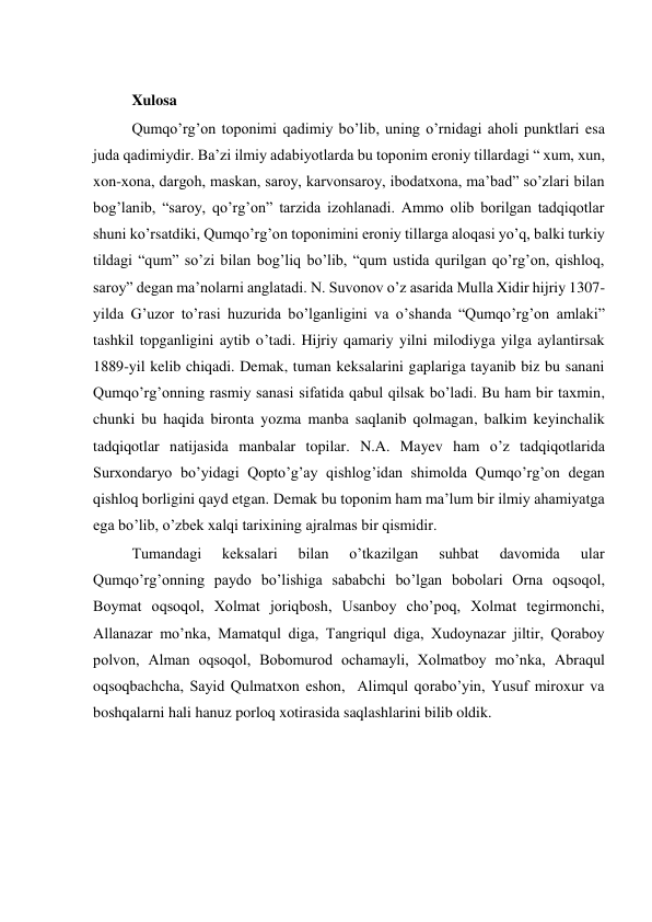  
Xulosa  
Qumqo’rg’on toponimi qadimiy bo’lib, uning o’rnidagi aholi punktlari esa 
juda qadimiydir. Ba’zi ilmiy adabiyotlarda bu toponim eroniy tillardagi “ xum, xun, 
xon-xona, dargoh, maskan, saroy, karvonsaroy, ibodatxona, ma’bad” so’zlari bilan 
bog’lanib, “saroy, qo’rg’on” tarzida izohlanadi. Ammo olib borilgan tadqiqotlar 
shuni ko’rsatdiki, Qumqo’rg’on toponimini eroniy tillarga aloqasi yo’q, balki turkiy 
tildagi “qum” so’zi bilan bog’liq bo’lib, “qum ustida qurilgan qo’rg’on, qishloq, 
saroy” degan ma’nolarni anglatadi. N. Suvonov o’z asarida Mulla Xidir hijriy 1307-
yilda G’uzor to’rasi huzurida bo’lganligini va o’shanda “Qumqo’rg’on amlaki” 
tashkil topganligini aytib o’tadi. Hijriy qamariy yilni milodiyga yilga aylantirsak 
1889-yil kelib chiqadi. Demak, tuman keksalarini gaplariga tayanib biz bu sanani 
Qumqo’rg’onning rasmiy sanasi sifatida qabul qilsak bo’ladi. Bu ham bir taxmin, 
chunki bu haqida bironta yozma manba saqlanib qolmagan, balkim keyinchalik 
tadqiqotlar natijasida manbalar topilar. N.A. Mayev ham o’z tadqiqotlarida 
Surxondaryo bo’yidagi Qopto’g’ay qishlog’idan shimolda Qumqo’rg’on degan 
qishloq borligini qayd etgan. Demak bu toponim ham ma’lum bir ilmiy ahamiyatga 
ega bo’lib, o’zbek xalqi tarixining ajralmas bir qismidir. 
Tumandagi 
keksalari 
bilan 
o’tkazilgan 
suhbat 
davomida 
ular 
Qumqo’rg’onning paydo bo’lishiga sababchi bo’lgan bobolari Orna oqsoqol, 
Boymat oqsoqol, Xolmat joriqbosh, Usanboy cho’poq, Xolmat tegirmonchi, 
Allanazar mo’nka, Mamatqul diga, Tangriqul diga, Xudoynazar jiltir, Qoraboy 
polvon, Alman oqsoqol, Bobomurod ochamayli, Xolmatboy mo’nka, Abraqul 
oqsoqbachcha, Sayid Qulmatxon eshon,  Alimqul qorabo’yin, Yusuf miroxur va 
boshqalarni hali hanuz porloq xotirasida saqlashlarini bilib oldik. 
 
 
 
 
