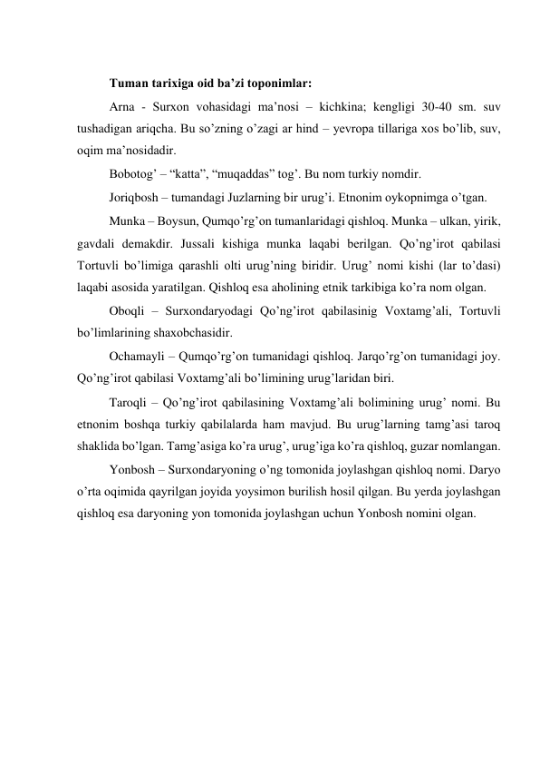  
Tuman tarixiga oid ba’zi toponimlar: 
Arna - Surxon vohasidagi ma’nosi – kichkina; kengligi 30-40 sm. suv 
tushadigan ariqcha. Bu so’zning o’zagi ar hind – yevropa tillariga xos bo’lib, suv, 
oqim ma’nosidadir. 
Bobotog’ – “katta”, “muqaddas” tog’. Bu nom turkiy nomdir. 
Joriqbosh – tumandagi Juzlarning bir urug’i. Etnonim oykopnimga o’tgan. 
Munka – Boysun, Qumqo’rg’on tumanlaridagi qishloq. Munka – ulkan, yirik, 
gavdali demakdir. Jussali kishiga munka laqabi berilgan. Qo’ng’irot qabilasi 
Tortuvli bo’limiga qarashli olti urug’ning biridir. Urug’ nomi kishi (lar to’dasi) 
laqabi asosida yaratilgan. Qishloq esa aholining etnik tarkibiga ko’ra nom olgan. 
Oboqli – Surxondaryodagi Qo’ng’irot qabilasinig Voxtamg’ali, Tortuvli 
bo’limlarining shaxobchasidir. 
Ochamayli – Qumqo’rg’on tumanidagi qishloq. Jarqo’rg’on tumanidagi joy. 
Qo’ng’irot qabilasi Voxtamg’ali bo’limining urug’laridan biri. 
Taroqli – Qo’ng’irot qabilasining Voxtamg’ali bolimining urug’ nomi. Bu 
etnonim boshqa turkiy qabilalarda ham mavjud. Bu urug’larning tamg’asi taroq 
shaklida bo’lgan. Tamg’asiga ko’ra urug’, urug’iga ko’ra qishloq, guzar nomlangan. 
Yonbosh – Surxondaryoning o’ng tomonida joylashgan qishloq nomi. Daryo 
o’rta oqimida qayrilgan joyida yoysimon burilish hosil qilgan. Bu yerda joylashgan 
qishloq esa daryoning yon tomonida joylashgan uchun Yonbosh nomini olgan. 
 
 
 
 
 
 
 
 
