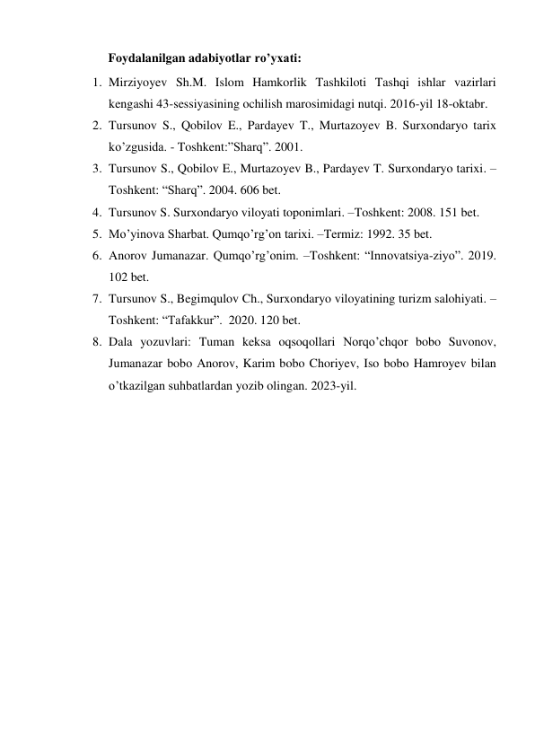 Foydalanilgan adabiyotlar ro’yxati: 
1. Mirziyoyev Sh.M. Islom Hamkorlik Tashkiloti Tashqi ishlar vazirlari 
kengashi 43-sessiyasining ochilish marosimidagi nutqi. 2016-yil 18-oktabr. 
2. Tursunov S., Qobilov E., Pardayev T., Murtazoyev B. Surxondaryo tarix 
ko’zgusida. - Toshkent:”Sharq”. 2001. 
3. Tursunov S., Qobilov E., Murtazoyev B., Pardayev T. Surxondaryo tarixi. –
Toshkent: “Sharq”. 2004. 606 bet. 
4. Tursunov S. Surxondaryo viloyati toponimlari. –Toshkent: 2008. 151 bet. 
5. Mo’yinova Sharbat. Qumqo’rg’on tarixi. –Termiz: 1992. 35 bet. 
6. Anorov Jumanazar. Qumqo’rg’onim. –Toshkent: “Innovatsiya-ziyo”. 2019. 
102 bet. 
7. Tursunov S., Begimqulov Ch., Surxondaryo viloyatining turizm salohiyati. –
Toshkent: “Tafakkur”.  2020. 120 bet. 
8. Dala yozuvlari: Tuman keksa oqsoqollari Norqo’chqor bobo Suvonov, 
Jumanazar bobo Anorov, Karim bobo Choriyev, Iso bobo Hamroyev bilan 
o’tkazilgan suhbatlardan yozib olingan. 2023-yil. 
 
 
