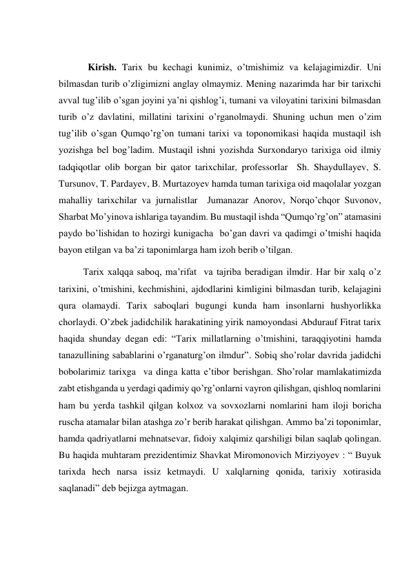  
  Kirish. Tarix bu kechagi kunimiz, o’tmishimiz va kelajagimizdir. Uni 
bilmasdan turib o’zligimizni anglay olmaymiz. Mening nazarimda har bir tarixchi 
avval tug’ilib o’sgan joyini ya’ni qishlog’i, tumani va viloyatini tarixini bilmasdan 
turib o’z davlatini, millatini tarixini o’rganolmaydi. Shuning uchun men o’zim 
tug’ilib o’sgan Qumqo’rg’on tumani tarixi va toponomikasi haqida mustaqil ish 
yozishga bel bog’ladim. Mustaqil ishni yozishda Surxondaryo tarixiga oid ilmiy 
tadqiqotlar olib borgan bir qator tarixchilar, professorlar  Sh. Shaydullayev, S. 
Tursunov, T. Pardayev, B. Murtazoyev hamda tuman tarixiga oid maqolalar yozgan 
mahalliy tarixchilar va jurnalistlar  Jumanazar Anorov, Norqo’chqor Suvonov, 
Sharbat Mo’yinova ishlariga tayandim. Bu mustaqil ishda “Qumqo’rg’on” atamasini 
paydo bo’lishidan to hozirgi kunigacha  bo’gan davri va qadimgi o’tmishi haqida 
bayon etilgan va ba’zi taponimlarga ham izoh berib o’tilgan.  
Tarix xalqqa saboq, ma’rifat  va tajriba beradigan ilmdir. Har bir xalq o’z 
tarixini, o’tmishini, kechmishini, ajdodlarini kimligini bilmasdan turib, kelajagini 
qura olamaydi. Tarix saboqlari bugungi kunda ham insonlarni hushyorlikka 
chorlaydi. O’zbek jadidchilik harakatining yirik namoyondasi Abdurauf Fitrat tarix 
haqida shunday degan edi: “Tarix millatlarning o’tmishini, taraqqiyotini hamda 
tanazullining sabablarini o’rganaturg’on ilmdur”. Sobiq sho’rolar davrida jadidchi 
bobolarimiz tarixga  va dinga katta e’tibor berishgan. Sho’rolar mamlakatimizda 
zabt etishganda u yerdagi qadimiy qo’rg’onlarni vayron qilishgan, qishloq nomlarini 
ham bu yerda tashkil qilgan kolxoz va sovxozlarni nomlarini ham iloji boricha 
ruscha atamalar bilan atashga zo’r berib harakat qilishgan. Ammo ba’zi toponimlar, 
hamda qadriyatlarni mehnatsevar, fidoiy xalqimiz qarshiligi bilan saqlab qolingan. 
Bu haqida muhtaram prezidentimiz Shavkat Miromonovich Mirziyoyev : “ Buyuk 
tarixda hech narsa issiz ketmaydi. U xalqlarning qonida, tarixiy xotirasida 
saqlanadi” deb bejizga aytmagan. 
 
