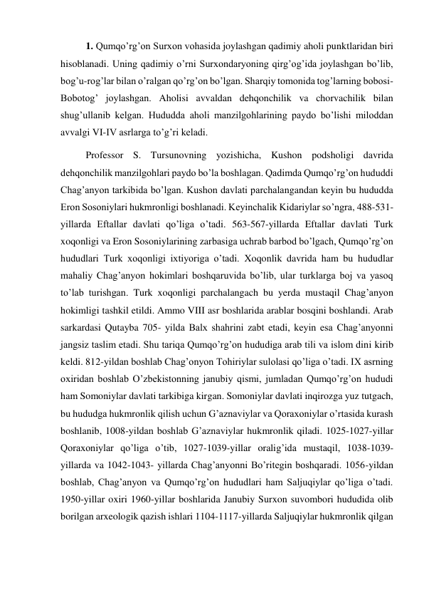 1. Qumqo’rg’on Surxon vohasida joylashgan qadimiy aholi punktlaridan biri 
hisoblanadi. Uning qadimiy o’rni Surxondaryoning qirg’og’ida joylashgan bo’lib, 
bog’u-rog’lar bilan o’ralgan qo’rg’on bo’lgan. Sharqiy tomonida tog’larning bobosi-
Bobotog’ joylashgan. Aholisi avvaldan dehqonchilik va chorvachilik bilan 
shug’ullanib kelgan. Hududda aholi manzilgohlarining paydo bo’lishi miloddan 
avvalgi VI-IV asrlarga to’g’ri keladi.  
Professor S. Tursunovning yozishicha, Kushon podsholigi davrida 
dehqonchilik manzilgohlari paydo bo’la boshlagan. Qadimda Qumqo’rg’on hududdi 
Chag’anyon tarkibida bo’lgan. Kushon davlati parchalangandan keyin bu hududda 
Eron Sosoniylari hukmronligi boshlanadi. Keyinchalik Kidariylar so’ngra, 488-531-
yillarda Eftallar davlati qo’liga o’tadi. 563-567-yillarda Eftallar davlati Turk 
xoqonligi va Eron Sosoniylarining zarbasiga uchrab barbod bo’lgach, Qumqo’rg’on 
hududlari Turk xoqonligi ixtiyoriga o’tadi. Xoqonlik davrida ham bu hududlar 
mahaliy Chag’anyon hokimlari boshqaruvida bo’lib, ular turklarga boj va yasoq 
to’lab turishgan. Turk xoqonligi parchalangach bu yerda mustaqil Chag’anyon 
hokimligi tashkil etildi. Ammo VIII asr boshlarida arablar bosqini boshlandi. Arab 
sarkardasi Qutayba 705- yilda Balx shahrini zabt etadi, keyin esa Chag’anyonni 
jangsiz taslim etadi. Shu tariqa Qumqo’rg’on hududiga arab tili va islom dini kirib 
keldi. 812-yildan boshlab Chag’onyon Tohiriylar sulolasi qo’liga o’tadi. IX asrning 
oxiridan boshlab O’zbekistonning janubiy qismi, jumladan Qumqo’rg’on hududi 
ham Somoniylar davlati tarkibiga kirgan. Somoniylar davlati inqirozga yuz tutgach, 
bu hududga hukmronlik qilish uchun G’aznaviylar va Qoraxoniylar o’rtasida kurash 
boshlanib, 1008-yildan boshlab G’aznaviylar hukmronlik qiladi. 1025-1027-yillar 
Qoraxoniylar qo’liga o’tib, 1027-1039-yillar oralig’ida mustaqil, 1038-1039-
yillarda va 1042-1043- yillarda Chag’anyonni Bo’ritegin boshqaradi. 1056-yildan 
boshlab, Chag’anyon va Qumqo’rg’on hududlari ham Saljuqiylar qo’liga o’tadi. 
1950-yillar oxiri 1960-yillar boshlarida Janubiy Surxon suvombori hududida olib 
borilgan arxeologik qazish ishlari 1104-1117-yillarda Saljuqiylar hukmronlik qilgan 
