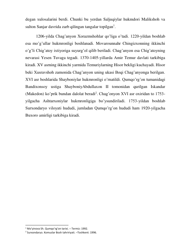 degan xulosalarini berdi. Chunki bu yerdan Saljuqiylar hukmdori Malikshoh va 
sulton Sanjar davrida zarb qilingan tangalar topilgan1.  
1206-yilda Chag’anyon Xorazmshohlar qo’liga o’tadi. 1220-yildan boshlab 
esa mo’g’ullar hukmronligi boshlanadi. Movarounnahr Chingizxonning ikkinchi 
o’g’li Chig’atoy ixtiyoriga suyurg’ol qilib beriladi. Chag’anyon esa Chig’atoyning 
nevarasi Yesen Tuvaga tegadi. 1370-1405-yillarda Amir Temur davlati tarkibiga 
kiradi. XV asrning ikkinchi yarmida Temuriylarning Hisor bekligi kuchayadi. Hisor 
beki Xusravshoh zamonida Chag’anyon uning ukasi Boqi Chag’anyonga berilgan. 
XVI asr boshlarida Shayboniylar hukmronligi o’rnatildi. Qumqo’rg’on tumanidagi 
Bandixonsoy ustiga ShayboniyAbdullaxon II tomonidan qurilgan Iskandar 
(Makedon) ko’prik bundan dalolat beradi2. Chag’onyon XVI asr oxiridan to 1753-
yilgacha Ashtarxoniylar hukmronligiga bo’ysundiriladi. 1753-yildan boshlab 
Surxondaryo viloyati hududi, jumladan Qumqo’rg’on hududi ham 1920-yilgacha 
Buxoro amirligi tarkibiga kiradi.  
 
 
 
 
 
 
 
 
 
 
                                                           
1 Mo’yinova Sh. Qumqo’rg’on tarixi. – Termiz: 1992.  
2 Surxondaryo. Komuslar Bosh tahririyati. –Toshkent: 1996. 
