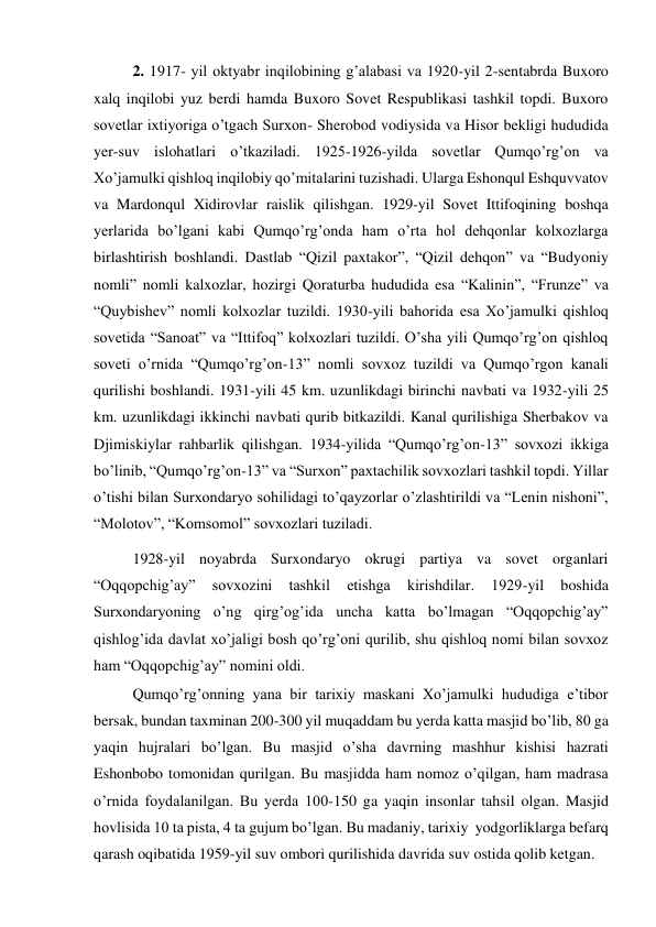 2. 1917- yil oktyabr inqilobining g’alabasi va 1920-yil 2-sentabrda Buxoro 
xalq inqilobi yuz berdi hamda Buxoro Sovet Respublikasi tashkil topdi. Buxoro 
sovetlar ixtiyoriga o’tgach Surxon- Sherobod vodiysida va Hisor bekligi hududida 
yer-suv islohatlari o’tkaziladi. 1925-1926-yilda sovetlar Qumqo’rg’on va 
Xo’jamulki qishloq inqilobiy qo’mitalarini tuzishadi. Ularga Eshonqul Eshquvvatov 
va Mardonqul Xidirovlar raislik qilishgan. 1929-yil Sovet Ittifoqining boshqa 
yerlarida bo’lgani kabi Qumqo’rg’onda ham o’rta hol dehqonlar kolxozlarga 
birlashtirish boshlandi. Dastlab “Qizil paxtakor”, “Qizil dehqon” va “Budyoniy 
nomli” nomli kalxozlar, hozirgi Qoraturba hududida esa “Kalinin”, “Frunze” va 
“Quybishev” nomli kolxozlar tuzildi. 1930-yili bahorida esa Xo’jamulki qishloq 
sovetida “Sanoat” va “Ittifoq” kolxozlari tuzildi. O’sha yili Qumqo’rg’on qishloq 
soveti o’rnida “Qumqo’rg’on-13” nomli sovxoz tuzildi va Qumqo’rgon kanali 
qurilishi boshlandi. 1931-yili 45 km. uzunlikdagi birinchi navbati va 1932-yili 25 
km. uzunlikdagi ikkinchi navbati qurib bitkazildi. Kanal qurilishiga Sherbakov va 
Djimiskiylar rahbarlik qilishgan. 1934-yilida “Qumqo’rg’on-13” sovxozi ikkiga 
bo’linib, “Qumqo’rg’on-13” va “Surxon” paxtachilik sovxozlari tashkil topdi. Yillar 
o’tishi bilan Surxondaryo sohilidagi to’qayzorlar o’zlashtirildi va “Lenin nishoni”, 
“Molotov”, “Komsomol” sovxozlari tuziladi.  
1928-yil noyabrda Surxondaryo okrugi partiya va sovet organlari 
“Oqqopchig’ay” 
sovxozini 
tashkil 
etishga 
kirishdilar. 
1929-yil 
boshida 
Surxondaryoning o’ng qirg’og’ida uncha katta bo’lmagan “Oqqopchig’ay” 
qishlog’ida davlat xo’jaligi bosh qo’rg’oni qurilib, shu qishloq nomi bilan sovxoz 
ham “Oqqopchig’ay” nomini oldi. 
Qumqo’rg’onning yana bir tarixiy maskani Xo’jamulki hududiga e’tibor 
bersak, bundan taxminan 200-300 yil muqaddam bu yerda katta masjid bo’lib, 80 ga 
yaqin hujralari bo’lgan. Bu masjid o’sha davrning mashhur kishisi hazrati 
Eshonbobo tomonidan qurilgan. Bu masjidda ham nomoz o’qilgan, ham madrasa 
o’rnida foydalanilgan. Bu yerda 100-150 ga yaqin insonlar tahsil olgan. Masjid 
hovlisida 10 ta pista, 4 ta gujum bo’lgan. Bu madaniy, tarixiy  yodgorliklarga befarq 
qarash oqibatida 1959-yil suv ombori qurilishida davrida suv ostida qolib ketgan.  
