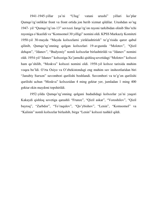 1941-1945-yillar 
ya’ni 
“Ulug’ 
vatani 
urushi” 
yillari 
ko’plar 
Qumqo’rg’onliklar front va front ortida jon berib xizmat qildilar. Urushdan so’ng 
1947- yil “Qumqo’rg’on-13” sovxozi Jarqo’rg’on rayoni tarkibidan olinib Sho’rchi 
rayoniga o’tkazildi va “Komsomol 30 yilligi” nomini oldi. KPSS Markaziy Komiteti 
1950-yil 30-mayda “Mayda kolxozlarni yiriklashtirish” to’g’risida qaror qabul 
qilinib, Qumqo’rg’onning qolgan kolxozlari 19-avgustda “Molotov”, “Qizil 
dehqon”, “Jdanov”, “Budyoniy” nomli kolxozlar birlashtirildi va “Jdanov” nomini 
oldi. 1954-yil “Jdanov” kolxoziga Xo’jamulki qishloq sovetidagi “Molotov” kolxozi 
ham qo’shilib, “Moskva” kolxozi nomini oldi. 1958-yil kolxoz tarixida muhim 
voqea bo’ldi. O’rta Osiyo va O’zbekistondagi eng muhim suv inshootlaridan biri 
“Janubiy Surxon” suvombori qurilishi boshlandi. Suvombori va to’g’on qurilishi 
qurilishi uchun “Moskva” kolxozidan 4 ming gektar yer, jumladan 1 ming 400 
gektar ekin maydoni topshirildi. 
1952-yilda Qumqo’rg’onning qolgani hududidagi kolxozlar ya’ni yuqori 
Kakaydi qishloq sovetiga qarashli “Frunze”, “Qizil askar”, “Voroshilov”, “Qizil 
bayroq”, “Zarbdor”, “To’raqulov”, “Qo’ybishov”, “Lenin”, “Komsomol” va 
“Kalinin” nomli kolxozlar birlashib, birga “Lenin” kolxozi tashkil qildi. 
 
 
 
 
 
 
 
 
 
 
 
