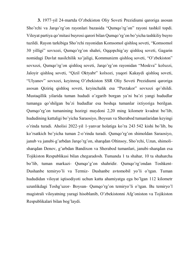 3. 1977-yil 24-martda O’zbekiston Oliy Soveti Prezidiumi qaroriga asosan 
Sho’rchi va Jarqo’rg’on rayonlari bazasida “Qumqo’rg’on” rayoni tashkil topdi. 
Viloyat partiya qo’mitasi buyrosi qarori bilan Qumqo’rg’on bo’yicha tashkiliy buyro 
tuzildi. Rayon tarkibiga Sho’rchi rayonidan Komsomol qishloq soveti, “Komsomol 
30 yilligi” sovxozi, Qumqo’rg’on shahri, Oqqopchig’ay qishloq soveti, Gagarin 
nomidagi Davlat nasilchilik xo’jaligi, Kommunizm qishloq soveti, “O’zbekiston” 
sovxozi, Qumqo’rg’on qishloq soveti, Jarqo’rg’on rayonidan “Moskva” kolxozi, 
Jaloyir qishloq soveti, “Qizil Oktyabr” kolxozi, yuqori Kakaydi qishloq soveti, 
“Ulyanov” sovxozi, keyinroq O’zbekiston SSR Oliy Soveti Prezidiumi qaroriga 
asosan Qiziriq qishloq soveti, keyinchalik esa “Paxtakor” sovxozi qo’shildi. 
Mustaqillik yilarida tuman hududi o’zgarib borgan ya’ni ba’zi yangi hududlar 
tumanga qo’shilgan ba’zi hududlar esa boshqa tumanlar ixtiyoriga berilgan. 
Qumqo’rg’on tumanining hozirgi maydoni 2,20 ming kilometr kvadrat bo’lib, 
hududining kattaligi bo’yicha Saraosiyo, Boysun va Sherabod tumanlaridan keyingi 
o’rinda turadi. Aholisi 2022-yil 1-yanvar holatiga ko’ra 243 542 kishi bo’lib, bu 
ko’rsatkich bo’yicha tuman 2-o’rinda turadi. Qumqo’rg’on shimoldan Saraosiyo, 
janub va janubi-g’arbdan Jarqo’rg’on, sharqdan Oltinsoy, Sho’rchi, Uzun, shimoli-
sharqdan Denov, g’arbdan Bandixon va Sherabod tumanlari, janubi-sharqdan esa 
Tojikiston Respublikasi bilan chegaradosh. Tumanda 1 ta shahar, 10 ta shaharcha 
bo’lib, tuman markazi- Qumqo’g’on shahridir. Qumqo’rg’ondan Toshkent- 
Dushanbe temiryo’li va Termiz- Dushanbe avtomobil yo’li o’tgan. Tuman 
hududidan viloyat iqtisodiyoti uchun katta ahamiyatga ega bo’lgan 112 kilometr 
uzunlikdagi Toshg’uzor- Boysun- Qumqo’rg’on temiryo’li o’tgan. Bu temiryo’l 
magistrali viloyatning yuragi hisoblanib, O’zbekistonni Afg’oniston va Tojikiston 
Respublikalari bilan bog’laydi. 
 
 
 
 
