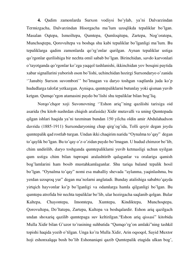 4. Qadim zamonlarda Surxon vodiysi bo’ylab, ya’ni Dalvarzindan 
Termizgacha, Dalvarzindan Hisorgacha ma’lum uzoqlikda tepaliklar bo’lgan. 
Masalan Oqtepa, Ismoiltepa, Qumtepa, Qumloqitepa, Zartepa, Nog’oratepa, 
Munchoqtepa, Qorovultepa va boshqa shu kabi tepaliklar bo’lganligi ma’lum. Bu 
tepaliklarga qadim zamonlarda qo’rg’onlar qurilgan. Aynan tepaliklar ustiga 
qo’rgonlar qurilishiga bir nechta omil sabab bo’lgan. Birinchidan, savdo karvonlari 
o’tayotganda qo’rgonlar ko’zga yaqqol tashlanishi, ikkinchidan yov bosqini paytida 
xabar signallarini yuborish oson bo’lishi, uchinchidan hozirgi Surxondaryo o’zanida 
‘’Janubiy Surxon suvombori’’ bo’lmagan va daryo toshgan vaqtlarda juda ko’p 
hududlarga talofat yetkazgan. Ayniqsa, qumtepaliklarni butunlay yoki qisman yuvib 
ketgan. Qumqo’rgon atamasini paydo bo’lishi shu tepaliklar bilan bog’liq. 
Norqo’chqor xoji Suvonovning ‘’Eshon ariq’’ning qazilishi tarixiga oid 
asarida (bu kitob nashrdan chiqish arafasida) Xidir mutavalli va uning Qumtepada 
qilgan ishlari haqida ya’ni taxminan bundan 150 yilcha oldin amir Abdulahadxon 
davrida (1885-1911) Surxondaryoning chap qirg’og’ida, Tolli qoyir degan joyda 
qumtepalik qad rostlab turgan. Undan ikki chaqirim narida “Oynalma to’qay”  degan 
to’qaylik bo’lgan. Bu to’qay o’z-o’zidan paydo bo’lmagan. U hudud chimzor bo’lib, 
chim undirilib, daryo toshganda qumtepaliklarni yuvib ketmasligi uchun uyilgan 
qum ustiga chim bilan tuproqni aralashtirib qalaganlar va oralariga qamish 
bog’lamlarini ham bosib mustahkamlaganlar. Shu tariqa baland tepalik hosil 
bo’lgan. “Oynalma to’qay” nomi esa mahalliy shevada “aylanma, yaqinlashma, bu 
yerdan uzoqroq yur” degan ma’nolarni anglatadi. Bunday atalishiga sababto’qayda 
yirtqich hayvonlar ko’p bo’lganligi va odamlarga hamla qilganligi bo’lgan. Bu 
qumtepa atrofida bir nechta tepaliklar bo’lib, ular hozirgacha saqlanib qolgan. Bular 
Kaltepa, 
Chayontepa, 
Imomtepa, 
Xumtepa, 
Kindiktepa, 
Munchoqtepa, 
Qorovultepa, Do’ltatepa, Zartepa, Kultepa va boshqalardir. Eshon ariq qazilgach 
undan shoxariq qazilib qumtepaga suv keltirilgan.“Eshon ariq qissasi” kitobida 
Mulla Xidir bilan G’uzor to’rasining suhbatida “Qumqo’rg’on amlaki”ning tashkil 
topishi haqida yozib o’tilgan. Unga ko’ra Mulla Xidir, Arin oqsoqol, Sayid Muxtor 
hoji eshonxalqqa bosh bo’lib Eshonaniqni qazib Qumtepalik etagida ulkan bog’, 
