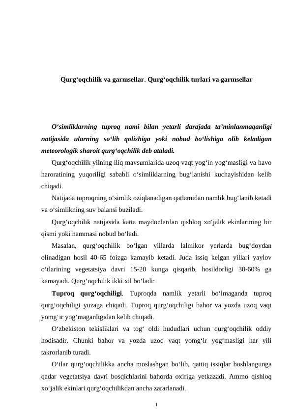 Qurg‘oqchilik va garmsellar. Qurg‘oqchilik turlari va garmsellar
O‘simliklarning tuproq nami bilan yetarli darajada ta’minlanmaganligi
natijasida ularning so‘lib qolishiga yoki nobud bo‘lishiga olib keladigan
meteorologik sharoit qurg‘oqchilik deb ataladi.
Qurg‘oqchilik yilning iliq mavsumlarida uzoq vaqt yog‘in yog‘masligi va havo
haroratining  yuqoriligi  sababli  o‘simliklarning  bug‘lanishi  kuchayishidan  kelib
chiqadi.
Natijada tuproqning o‘simlik oziqlanadigan qatlamidan namlik bug‘lanib ketadi
va o‘simlikning suv balansi buziladi.
Qurg‘oqchilik natijasida katta maydonlardan qishloq xo‘jalik ekinlarining bir
qismi yoki hammasi nobud bo‘ladi.
Masalan,  qurg‘oqchilik  bo‘lgan  yillarda  lalmikor  yerlarda  bug‘doydan
olinadigan hosil 40-65 foizga kamayib ketadi. Juda issiq kelgan yillari yaylov
o‘tlarining  vegetatsiya  davri  15-20  kunga  qisqarib,  hosildorligi  30-60%  ga
kamayadi. Qurg‘oqchilik ikki xil bo‘ladi:
Tuproq  qurg‘oqchiligi. Tuproqda  namlik  yetarli  bo‘lmaganda  tuproq
qurg‘oqchiligi yuzaga chiqadi. Tuproq qurg‘oqchiligi bahor va yozda uzoq vaqt
yomg‘ir yog‘maganligidan kelib chiqadi.
O‘zbekiston tekisliklari  va  tog‘  oldi  hududlari  uchun  qurg‘oqchilik  oddiy
hodisadir.  Chunki  bahor  va  yozda  uzoq  vaqt  yomg‘ir  yog‘masligi  har  yili
takrorlanib turadi.
O‘tlar qurg‘oqchilikka ancha moslashgan bo‘lib, qattiq issiqlar boshlangunga
qadar vegetatsiya davri bosqichlarini bahorda oxiriga yetkazadi. Ammo qishloq
xo‘jalik ekinlari qurg‘oqchilikdan ancha zararlanadi.
1
