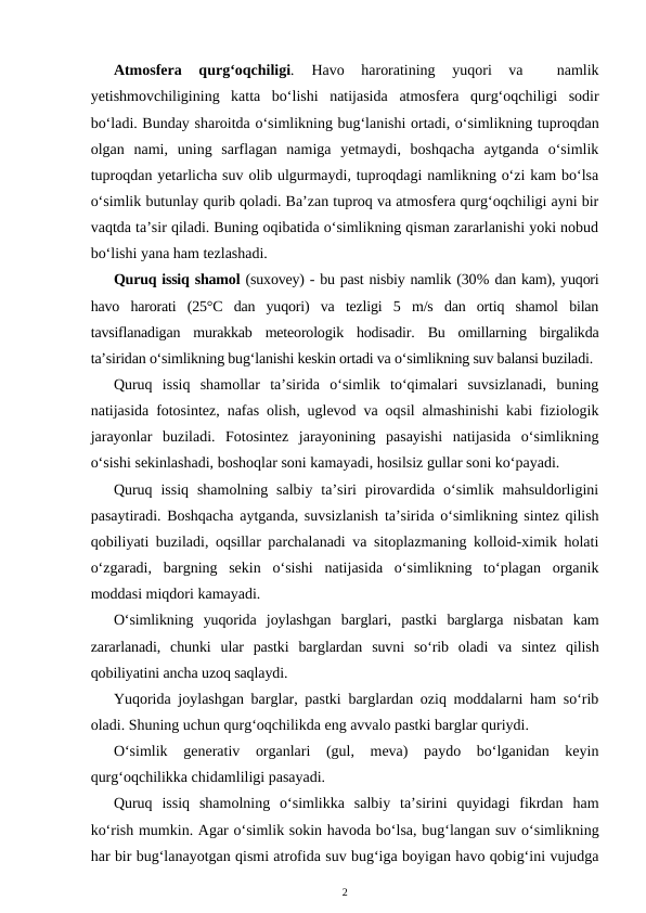 Atmosfera  qurg‘oqchiligi. 
Havo  haroratining  yuqori  va  
 namlik
yetishmovchiligining  katta  bo‘lishi  natijasida  atmosfera  qurg‘oqchiligi  sodir
bo‘ladi. Bunday sharoitda o‘simlikning bug‘lanishi ortadi, o‘simlikning tuproqdan
olgan  nami,  uning  sarflagan  namiga  yetmaydi,  boshqacha  aytganda  o‘simlik
tuproqdan yetarlicha suv olib ulgurmaydi, tuproqdagi namlikning o‘zi kam bo‘lsa
o‘simlik butunlay qurib qoladi. Ba’zan tuproq va atmosfera qurg‘oqchiligi ayni bir
vaqtda ta’sir qiladi. Buning oqibatida o‘simlikning qisman zararlanishi yoki nobud
bo‘lishi yana ham tezlashadi.
Quruq issiq shamol (suxovey) - bu past nisbiy namlik (30% dan kam), yuqori
havo  harorati  (25°C  dan  yuqori)  va  tezligi  5  m/s  dan  ortiq  shamol  bilan
tavsiflanadigan  murakkab  meteorologik  hodisadir.  Bu  omillarning  birgalikda
ta’siridan o‘simlikning bug‘lanishi keskin ortadi va o‘simlikning suv balansi buziladi.
Quruq  issiq  shamollar  ta’sirida  o‘simlik  to‘qimalari  suvsizlanadi,  buning
natijasida fotosintez, nafas olish, uglevod va oqsil almashinishi kabi fiziologik
jarayonlar  buziladi.  Fotosintez  jarayonining  pasayishi  natijasida  o‘simlikning
o‘sishi sekinlashadi, boshoqlar soni kamayadi, hosilsiz gullar soni ko‘payadi.
Quruq  issiq  shamolning  salbiy  ta’siri  pirovardida  o‘simlik mahsuldorligini
pasaytiradi. Boshqacha aytganda, suvsizlanish ta’sirida o‘simlikning sintez qilish
qobiliyati buziladi, oqsillar parchalanadi va sitoplazmaning kolloid-ximik holati
o‘zgaradi,  bargning  sekin  o‘sishi  natijasida  o‘simlikning  to‘plagan  organik
moddasi miqdori kamayadi.
O‘simlikning  yuqorida  joylashgan  barglari,  pastki  barglarga  nisbatan  kam
zararlanadi,  chunki  ular  pastki  barglardan  suvni  so‘rib  oladi  va  sintez  qilish
qobiliyatini ancha uzoq saqlaydi.
Yuqorida joylashgan barglar, pastki barglardan oziq moddalarni ham so‘rib
oladi. Shuning uchun qurg‘oqchilikda eng avvalo pastki barglar quriydi.
O‘simlik  generativ  organlari  (gul,  meva)  paydo  bo‘lganidan  keyin
qurg‘oqchilikka chidamliligi pasayadi.
Quruq  issiq  shamolning  o‘simlikka  salbiy  ta’sirini  quyidagi  fikrdan  ham
ko‘rish mumkin. Agar o‘simlik sokin havoda bo‘lsa, bug‘langan suv o‘simlikning
har bir bug‘lanayotgan qismi atrofida suv bug‘iga boyigan havo qobig‘ini vujudga
2
