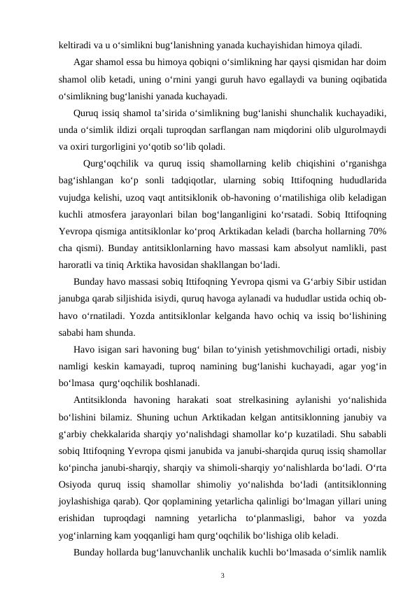 keltiradi va u o‘simlikni bug‘lanishning yanada kuchayishidan himoya qiladi.
Agar shamol essa bu himoya qobiqni o‘simlikning har qaysi qismidan har doim
shamol olib ketadi, uning o‘rnini yangi guruh havo egallaydi va buning oqibatida
o‘simlikning bug‘lanishi yanada kuchayadi.
Quruq issiq shamol ta’sirida o‘simlikning bug‘lanishi shunchalik kuchayadiki,
unda o‘simlik ildizi orqali tuproqdan sarflangan nam miqdorini olib ulgurolmaydi
va oxiri turgorligini yo‘qotib so‘lib qoladi.
Qurg‘oqchilik va quruq issiq  shamollarning kelib chiqishini o‘rganishga
bag‘ishlangan  ko‘p  sonli  tadqiqotlar,  ularning  sobiq  Ittifoqning  hududlarida
vujudga kelishi, uzoq vaqt antitsiklonik ob-havoning o‘rnatilishiga olib keladigan
kuchli atmosfera jarayonlari bilan bog‘langanligini ko‘rsatadi. Sobiq Ittifoqning
Yevropa qismiga antitsiklonlar ko‘proq Arktikadan keladi (barcha hollarning 70%
cha qismi). Bunday antitsiklonlarning havo massasi kam absolyut namlikli, past
haroratli va tiniq Arktika havosidan shakllangan bo‘ladi.
Bunday havo massasi sobiq Ittifoqning Yevropa qismi va G‘arbiy Sibir ustidan
janubga qarab siljishida isiydi, quruq havoga aylanadi va hududlar ustida ochiq ob-
havo o‘rnatiladi. Yozda antitsiklonlar kelganda havo ochiq va issiq bo‘lishining
sababi ham shunda.
Havo isigan sari havoning bug‘ bilan to‘yinish yetishmovchiligi ortadi, nisbiy
namligi keskin kamayadi, tuproq namining bug‘lanishi kuchayadi, agar yog‘in
bo‘lmasa  qurg‘oqchilik boshlanadi. 
Antitsiklonda  havoning  harakati  soat  strelkasining  aylanishi  yo‘nalishida
bo‘lishini bilamiz. Shuning uchun Arktikadan kelgan antitsiklonning janubiy va
g‘arbiy chekkalarida sharqiy yo‘nalishdagi shamollar ko‘p kuzatiladi. Shu sababli
sobiq Ittifoqning Yevropa qismi janubida va janubi-sharqida quruq issiq shamollar
ko‘pincha janubi-sharqiy, sharqiy va shimoli-sharqiy yo‘nalishlarda bo‘ladi. O‘rta
Osiyoda  quruq  issiq  shamollar  shimoliy  yo‘nalishda  bo‘ladi  (antitsiklonning
joylashishiga qarab). Qor qoplamining yetarlicha qalinligi bo‘lmagan yillari uning
erishidan  tuproqdagi  namning  yetarlicha  to‘planmasligi,  bahor  va  yozda
yog‘inlarning kam yoqqanligi ham qurg‘oqchilik bo‘lishiga olib keladi.
Bunday hollarda bug‘lanuvchanlik unchalik kuchli bo‘lmasada o‘simlik namlik
3

