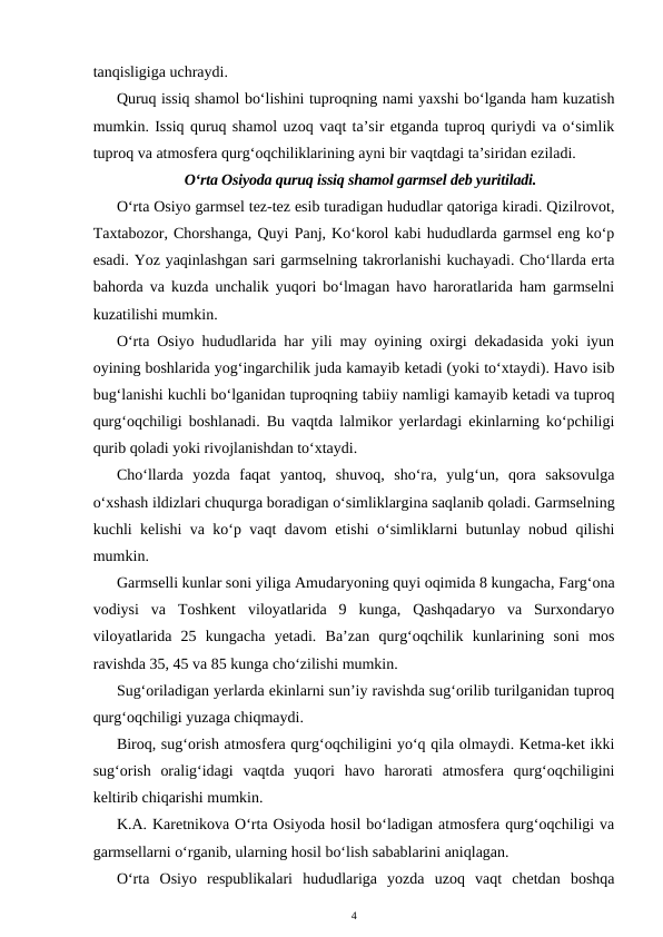 tanqisligiga uchraydi.
Quruq issiq shamol bo‘lishini tuproqning nami yaxshi bo‘lganda ham kuzatish
mumkin. Issiq quruq shamol uzoq vaqt ta’sir etganda tuproq quriydi va o‘simlik
tuproq va atmosfera qurg‘oqchiliklarining ayni bir vaqtdagi ta’siridan eziladi.
O‘rta Osiyoda quruq issiq shamol garmsel deb yuritiladi.
O‘rta Osiyo garmsel tez-tez esib turadigan hududlar qatoriga kiradi. Qizilrovot,
Taxtabozor, Chorshanga, Quyi Panj, Ko‘korol kabi hududlarda garmsel eng ko‘p
esadi. Yoz yaqinlashgan sari garmselning takrorlanishi kuchayadi. Cho‘llarda erta
bahorda va kuzda unchalik yuqori bo‘lmagan havo haroratlarida ham garmselni
kuzatilishi mumkin.
O‘rta Osiyo hududlarida har yili may oyining oxirgi dekadasida yoki iyun
oyining boshlarida yog‘ingarchilik juda kamayib ketadi (yoki to‘xtaydi). Havo isib
bug‘lanishi kuchli bo‘lganidan tuproqning tabiiy namligi kamayib ketadi va tuproq
qurg‘oqchiligi boshlanadi. Bu vaqtda lalmikor yerlardagi ekinlarning ko‘pchiligi
qurib qoladi yoki rivojlanishdan to‘xtaydi.
Cho‘llarda  yozda  faqat  yantoq,  shuvoq,  sho‘ra,  yulg‘un,  qora  saksovulga
o‘xshash ildizlari chuqurga boradigan o‘simliklargina saqlanib qoladi. Garmselning
kuchli kelishi va ko‘p vaqt davom etishi o‘simliklarni butunlay nobud qilishi
mumkin.
Garmselli kunlar soni yiliga Amudaryoning quyi oqimida 8 kungacha, Farg‘ona
vodiysi  va  Toshkent  viloyatlarida  9  kunga,  Qashqadaryo  va  Surxondaryo
viloyatlarida  25  kungacha  yetadi.  Ba’zan  qurg‘oqchilik  kunlarining  soni  mos
ravishda 35, 45 va 85 kunga cho‘zilishi mumkin.
Sug‘oriladigan yerlarda ekinlarni sun’iy ravishda sug‘orilib turilganidan tuproq
qurg‘oqchiligi yuzaga chiqmaydi.
Biroq, sug‘orish atmosfera qurg‘oqchiligini yo‘q qila olmaydi. Ketma-ket ikki
sug‘orish  oralig‘idagi  vaqtda  yuqori  havo  harorati  atmosfera  qurg‘oqchiligini
keltirib chiqarishi mumkin.
K.A. Karetnikova O‘rta Osiyoda hosil bo‘ladigan atmosfera qurg‘oqchiligi va
garmsellarni o‘rganib, ularning hosil bo‘lish sabablarini aniqlagan.
O‘rta  Osiyo  respublikalari  hududlariga  yozda  uzoq  vaqt  chetdan  boshqa
4
