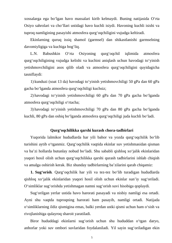 xossalarga ega bo‘lgan havo massalari kirib kelmaydi.  Buning natijasida O‘rta
Osiyo sahrolari va cho‘llari ustidagi havo kuchli isiydi. Havoning kuchli isishi va
tuproq namligining pasayishi atmosfera qurg‘oqchiligini vujudga keltiradi. 
Ekinlarning  quruq  issiq  shamol  (garmsel)  dan  shikastlanishi  garmselning
davomiyligiga va kuchiga bog‘liq.
L.N.  Babushkin  O‘rta  Osiyoning  qurg‘oqchil  iqlimida  atmosfera
qurg‘oqchiligining vujudga kelishi va kuchini aniqlash uchun havodagi to‘yinish
yetishmovchiligini  asos  qilib  oladi  va  atmosfera  qurg‘oqchiligini  quyidagicha
tasniflaydi:
1) kunduzi (soat 13 da) havodagi to‘yinish yetishmovchiligi 50 gPa dan 60 gPa
gacha bo‘lganda atmosfera qurg‘oqchiligi kuchsiz;
2) havodagi to‘yinish yetishmovchiligi 60 gPa dan 70 gPa gacha bo‘lganda
atmosfera qurg‘oqchiligi o‘rtacha;
3) havodagi to‘yinish yetishmovchiligi 70 gPa dan 80 gPa gacha bo‘lganda
kuchli, 80 gPa dan oshiq bo‘lganda atmosfera qurg‘oqchiligi juda kuchli bo‘ladi.
Qurg‘oqchilikka qarshi kurash chora-tadbirlari
Yuqorida lalmikor hududlarda har yili bahor va yozda qurg‘oqchilik bo‘lib
turishini aytib o‘tganmiz. Qurg‘oqchilik vaqtida ekinlar suv yetishmasidan qisman
va ba’zi hollarda butunlay nobud bo‘ladi. Shu sababli qishloq xo‘jalik ekinlaridan
yuqori hosil olish uchun qurg‘oqchilikka qarshi qurash tadbirlarini ishlab chiqish
va amalga oshirish kerak. Biz shunday tadbirlarning ba’zilarini qarab chiqamiz:
1. Sug‘orish. Qurg‘oqchilik har yili va tez-tez bo‘lib turadigan hududlarda
qishloq xo‘jalik ekinlaridan yuqori hosil olish uchun ekinlar sun’iy sug‘oriladi.
O‘simliklar sug‘orishda yetishmagan namni sug‘orish suvi hisobiga qoplaydi.
Sug‘orilgan yerlar ustida havo harorati pasayadi va nisbiy namligi esa ortadi.
Ayni  shu  vaqtda  tuproqning  harorati  ham  pasayib,  namligi  ortadi.  Natijada
o‘simliklarning ildiz qismigina emas, balki yerdan ustki qismi uchun ham o‘sish va
rivojlanishiga qulayroq sharoit yaratiladi.
Biror  hududdagi  ekinlarni  sug‘orish  uchun  shu  hududdan  o‘tgan  daryo,
anhorlar yoki suv ombori suvlaridan foydalaniladi. Yil sayin sug‘oriladigan ekin
5

